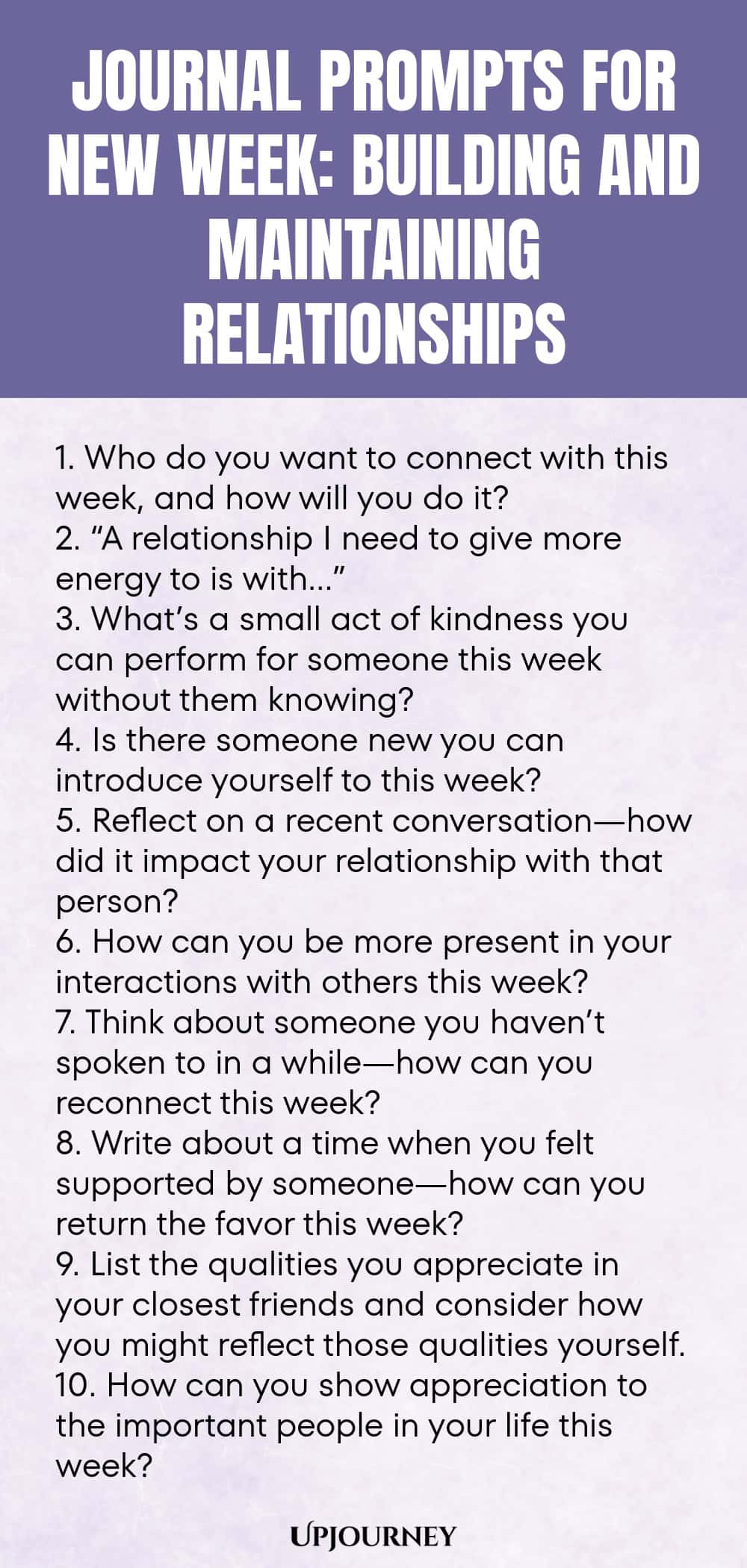 Journal Prompts for New Week: Building and Maintaining Relationships 1. Who do you want to connect with this week, and how will you do it? 2. “A relationship I need to give more energy to is with…” 3. What’s a small act of kindness you can perform for someone this week without them knowing? 4. Is there someone new you can introduce yourself to this week? 5. Reflect on a recent conversation—how did it impact your relationship with that person? 6. How can you be more present in y...