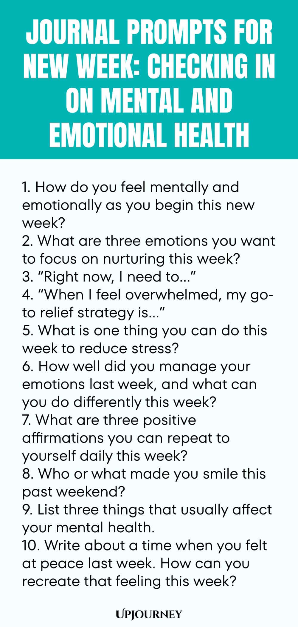 Journal Prompts for New Week: Checking in on Mental and Emotional Health 1. How do you feel mentally and emotionally as you begin this new week? 2. What are three emotions you want to focus on nurturing this week? 3. “Right now, I need to…” 4. “When I feel overwhelmed, my go-to relief strategy is…” 5. What is one thing you can do this week to reduce stress? 6. How well did you manage your emotions last week, and what can you do differently this week? 7. What are three positive affir...