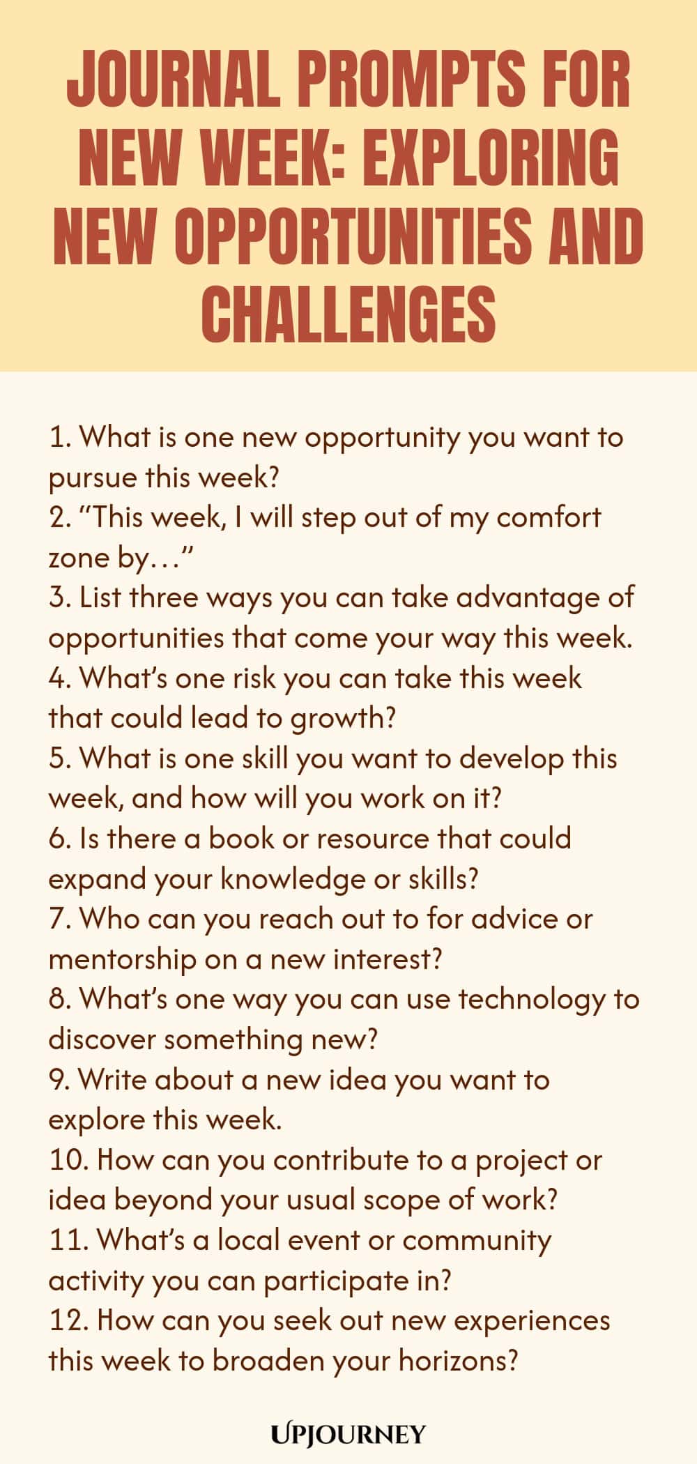 Journal Prompts for New Week: Exploring New Opportunities and Challenges 1. What is one new opportunity you want to pursue this week? 2. “This week, I will step out of my comfort zone by…” 3. List three ways you can take advantage of opportunities that come your way this week. 4. What’s one risk you can take this week that could lead to growth? 5. What is one skill you want to develop this week, and how will you work on it? 6. Is there a book or resource that could expand your knowl...
