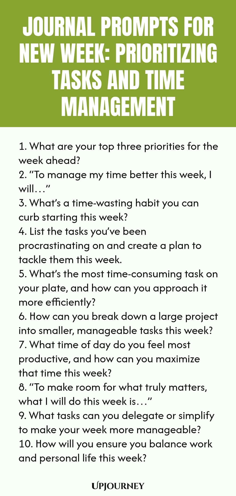 Journal Prompts for New Week: Prioritizing Tasks and Time Management 1. What are your top three priorities for the week ahead? 2. “To manage my time better this week, I will…” 3. What’s a time-wasting habit you can curb starting this week? 4. List the tasks you’ve been procrastinating on and create a plan to tackle them this week. 5. What’s the most time-consuming task on your plate, and how can you approach it more efficiently? 6. How can you break down a large project into smaller...