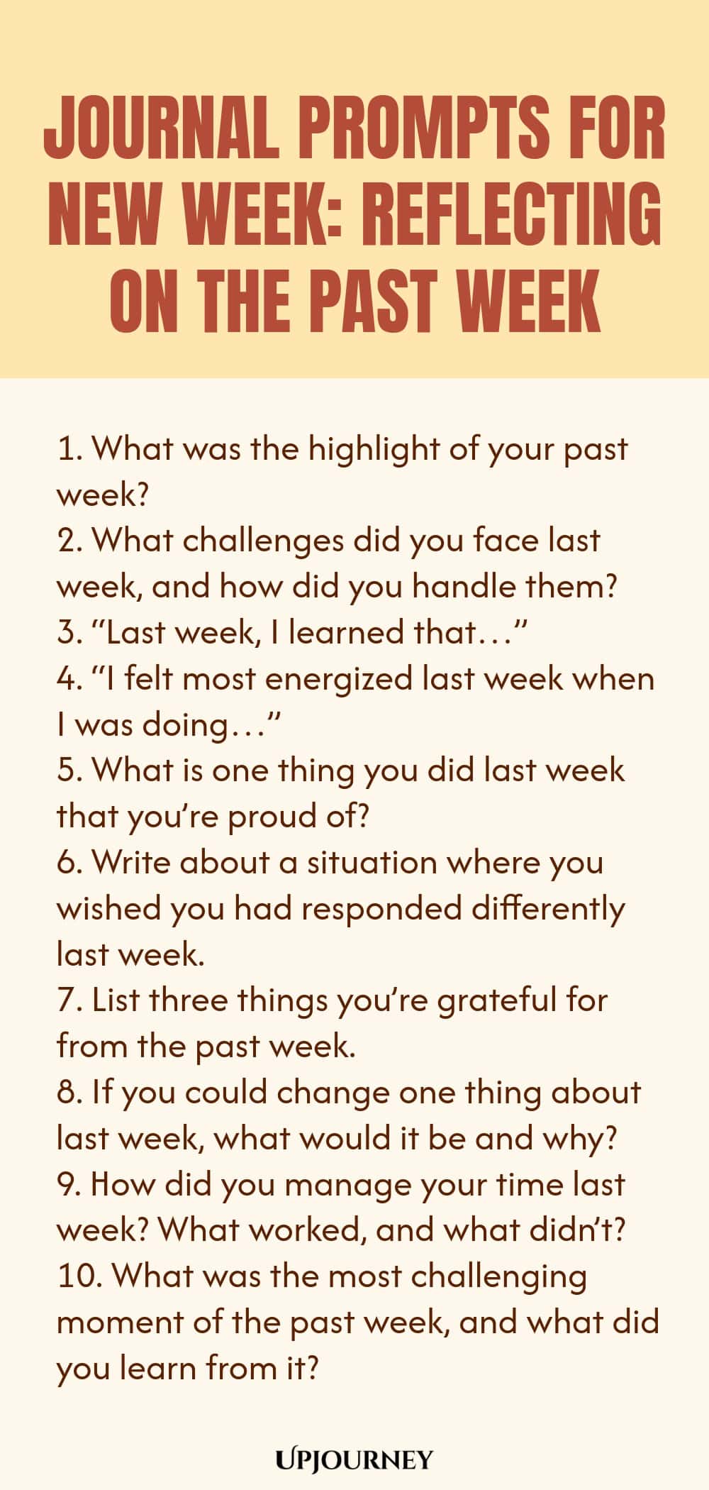 Journal Prompts for New Week: Reflecting on the Past Week 1. What was the highlight of your past week? 2. What challenges did you face last week, and how did you handle them? 3. “Last week, I learned that…” 4. “I felt most energized last week when I was doing…” 5. What is one thing you did last week that you’re proud of? 6. Write about a situation where you wished you had responded differently last week. 7. List three things you’re grateful for from the past week. 8. If you could ch...
