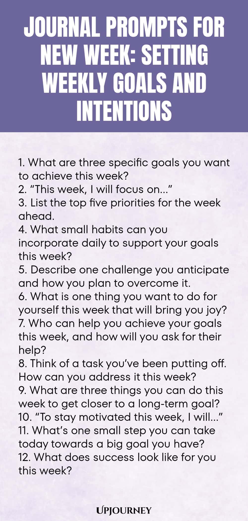 Journal Prompts for New Week: Setting Weekly Goals and Intentions 1. What are three specific goals you want to achieve this week? 2. “This week, I will focus on…” 3. List the top five priorities for the week ahead. 4. What small habits can you incorporate daily to support your goals this week? 5. Describe one challenge you anticipate and how you plan to overcome it. 6. What is one thing you want to do for yourself this week that will bring you joy? 7. Who can help you achieve ...