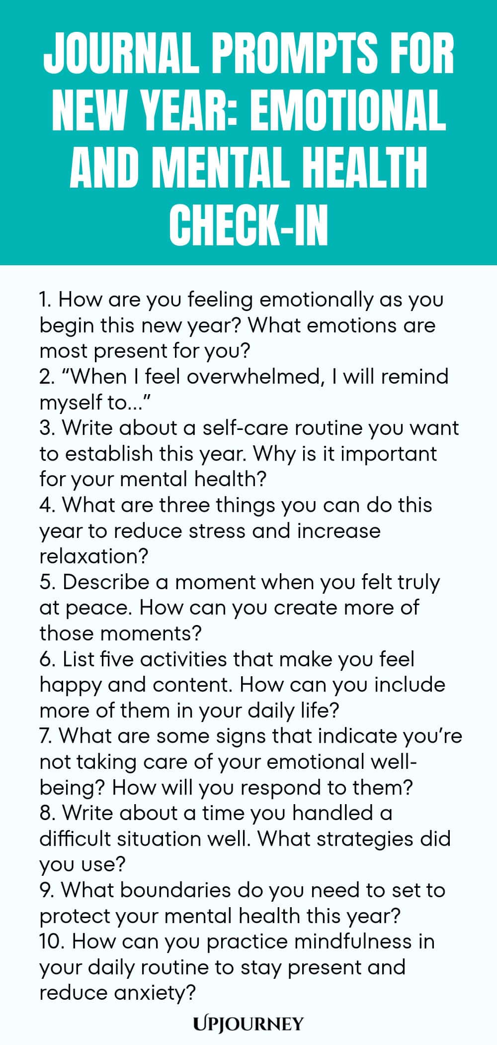 Journal Prompts for New Year: Emotional and Mental Health Check-In 1. How are you feeling emotionally as you begin this new year? What emotions are most present for you? 2. “When I feel overwhelmed, I will remind myself to…” 3. Write about a self-care routine you want to establish this year. Why is it important for your mental health? 4. What are three things you can do this year to reduce stress and increase relaxation? 5. Describe a moment when you felt truly at peace. How can...