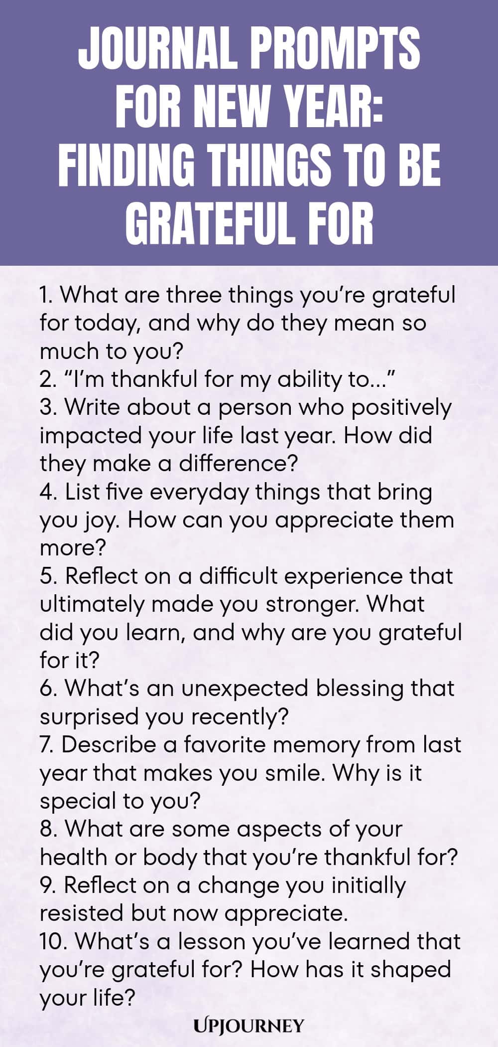 Journal Prompts for New Year: Finding Things to Be Grateful For 1. What are three things you’re grateful for today, and why do they mean so much to you? 2. “I’m thankful for my ability to…” 3. Write about a person who positively impacted your life last year. How did they make a difference? 4. List five everyday things that bring you joy. How can you appreciate them more? 5. Reflect on a difficult experience that ultimately made you stronger. What did you learn, and why are you g...