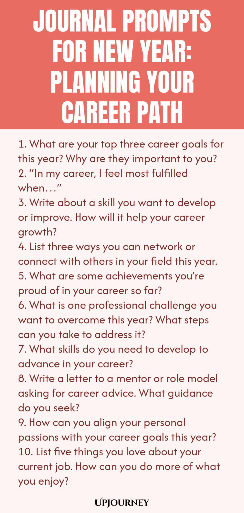 Journal Prompts for New Year: Planning Your Career Path 1. What are your top three career goals for this year? Why are they important to you? 2. “In my career, I feel most fulfilled when…” 3. Write about a skill you want to develop or improve. How will it help your career growth? 4. List three ways you can network or connect with others in your field this year. 5. What are some achievements you’re proud of in your career so far? 6. What is one professional challenge you want to...