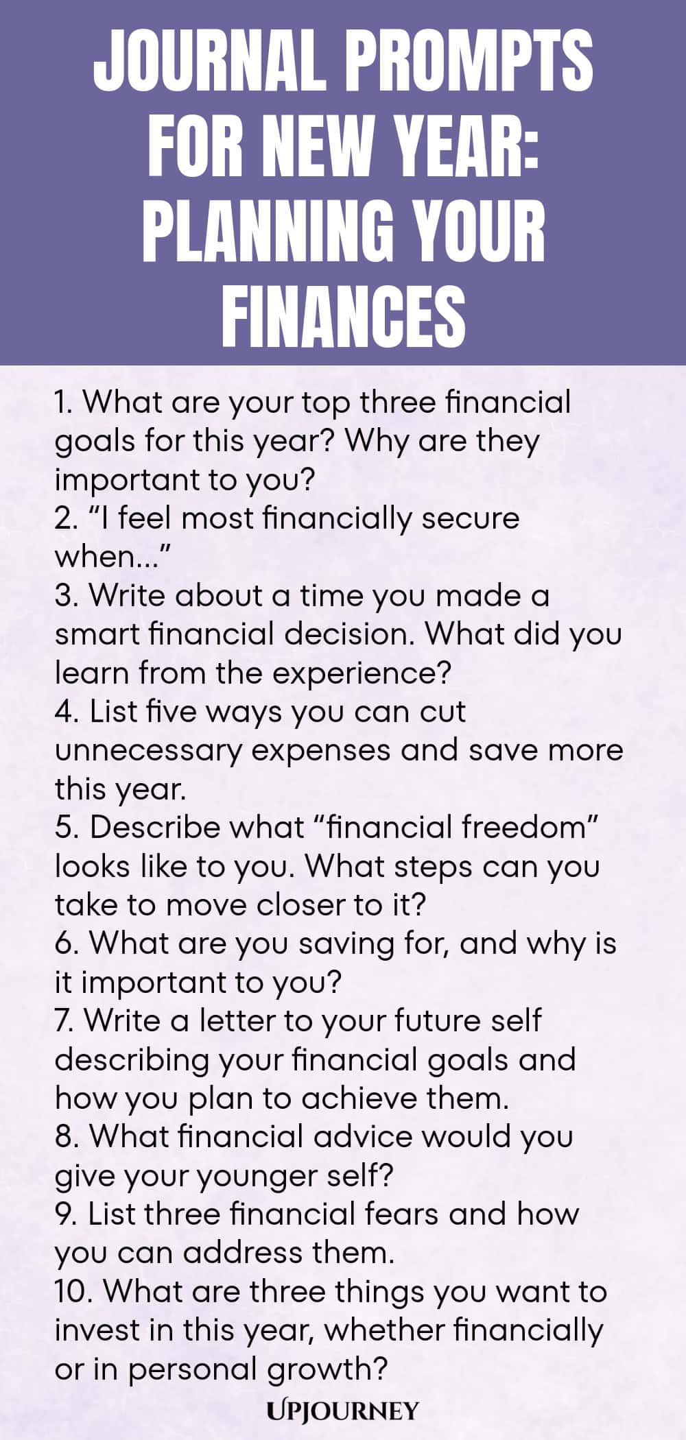 Journal Prompts for New Year: Planning Your Finances 1. What are your top three financial goals for this year? Why are they important to you? 2. “I feel most financially secure when…” 3. Write about a time you made a smart financial decision. What did you learn from the experience? 4. List five ways you can cut unnecessary expenses and save more this year. 5. Describe what “financial freedom” looks like to you. What steps can you take to move closer to it? 6. What are you savin...