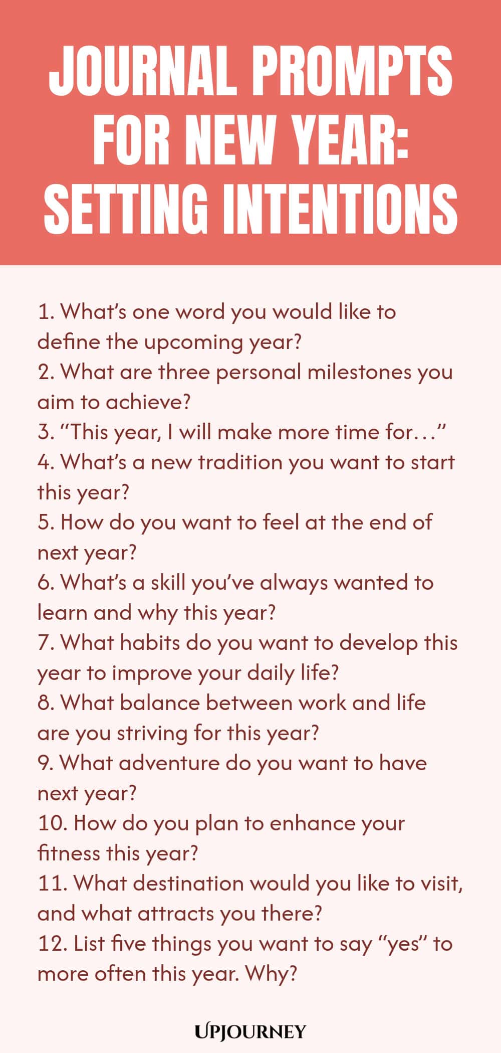 Journal Prompts for New Year: Setting Intentions 1. What’s one word you would like to define the upcoming year? 2. What are three personal milestones you aim to achieve? 3. “This year, I will make more time for…” 4. What’s a new tradition you want to start this year? 5. How do you want to feel at the end of next year? 6. What’s a skill you’ve always wanted to learn and why this year? 7. What habits do you want to develop this year to improve your daily life? 8. What balance b...