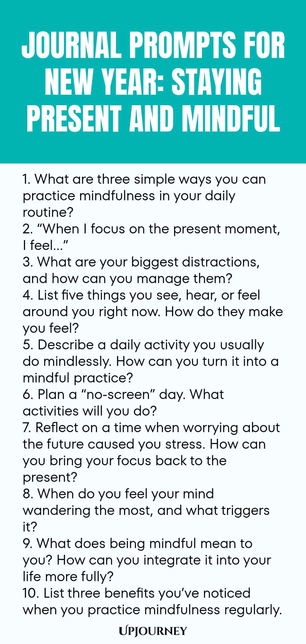 Journal Prompts for New Year: Staying Present and Mindful 1. What are three simple ways you can practice mindfulness in your daily routine? 2. “When I focus on the present moment, I feel…” 3. What are your biggest distractions, and how can you manage them? 4. List five things you see, hear, or feel around you right now. How do they make you feel? 5. Describe a daily activity you usually do mindlessly. How can you turn it into a mindful practice? 6. Plan a “no-screen” day. What ...