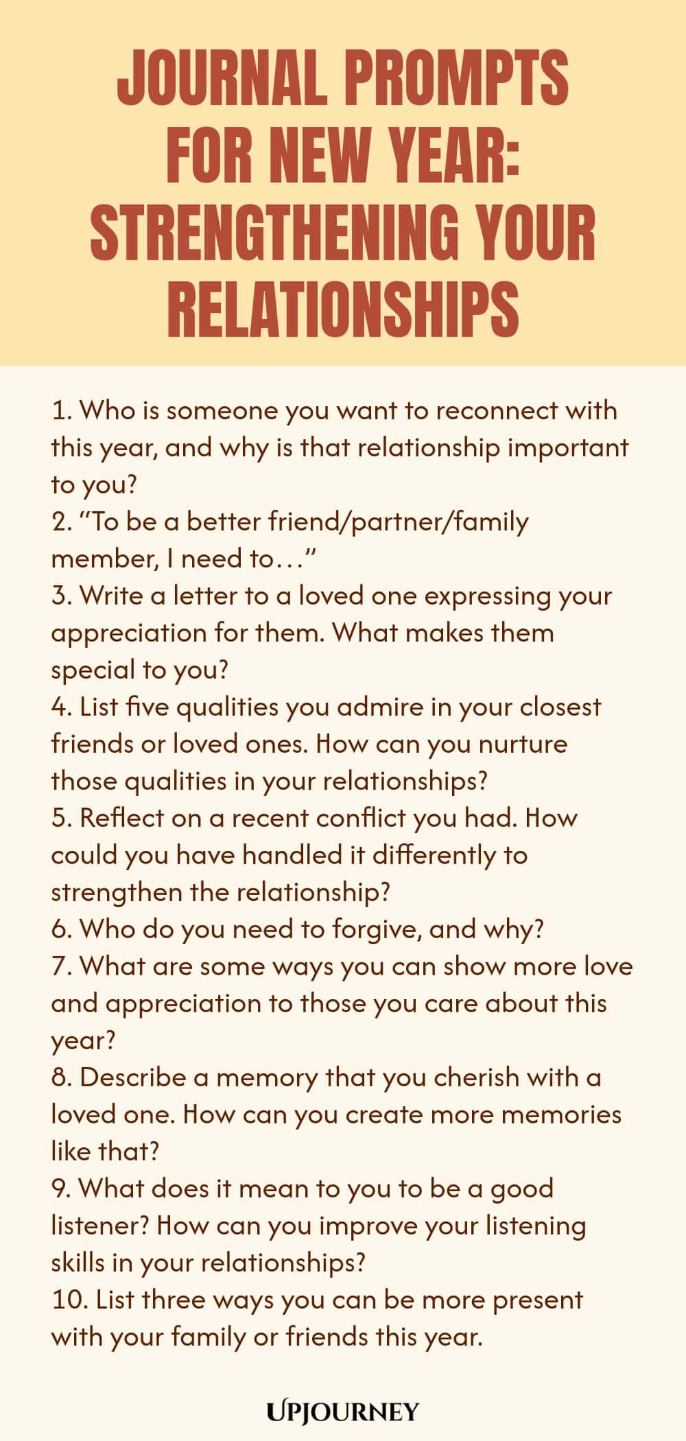 Journal Prompts for New Year: Strengthening Your Relationships 1. Who is someone you want to reconnect with this year, and why is that relationship important to you? 2. “To be a better friend/partner/family member, I need to…” 3. Write a letter to a loved one expressing your appreciation for them. What makes them special to you? 4. List five qualities you admire in your closest friends or loved ones. How can you nurture those qualities in your relationships? 5. Reflect on a rece...