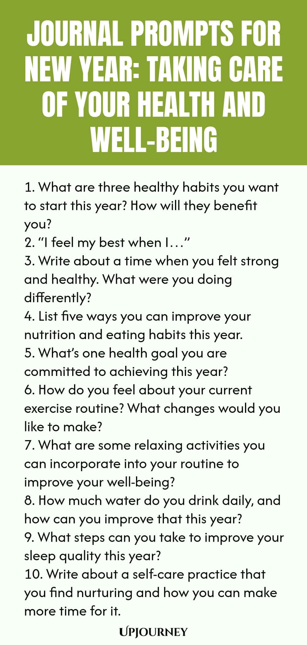 Journal Prompts for New Year: Taking Care of Your Health and Well-Being 1. What are three healthy habits you want to start this year? How will they benefit you? 2. “I feel my best when I…” 3. Write about a time when you felt strong and healthy. What were you doing differently? 4. List five ways you can improve your nutrition and eating habits this year. 5. What’s one health goal you are committed to achieving this year? 6. How do you feel about your current exercise routine? What ch...