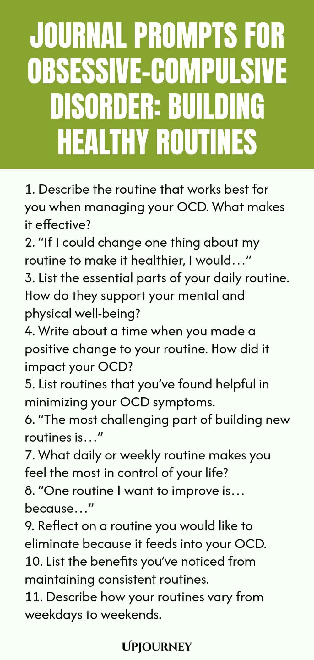 Journal Prompts for Obsessive-Compulsive Disorder: Building Healthy Routines 1. Describe the routine that works best for you when managing your OCD. What makes it effective? 2. “If I could change one thing about my routine to make it healthier, I would…” 3. List the essential parts of your daily routine. How do they support your mental and physical well-being? 4. Write about a time when you made a positive change to your routine. How did it impact your OCD? 5. List routines that...