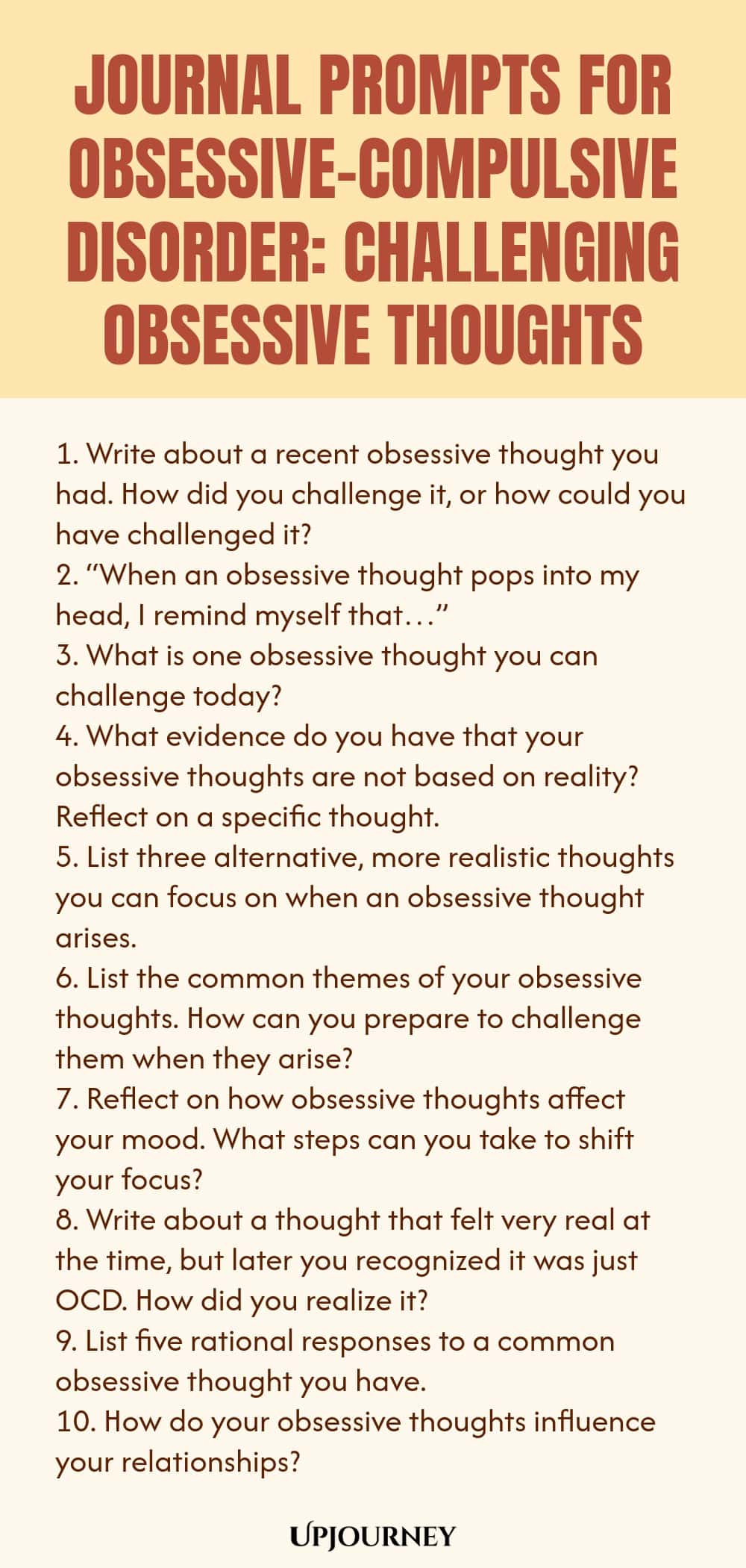 Journal Prompts for Obsessive-Compulsive Disorder: Challenging Obsessive Thoughts 1. Write about a recent obsessive thought you had. How did you challenge it, or how could you have challenged it? 2. “When an obsessive thought pops into my head, I remind myself that…” 3. What is one obsessive thought you can challenge today? 4. What evidence do you have that your obsessive thoughts are not based on reality? Reflect on a specific thought. 5. List three alternative, more realistic ...