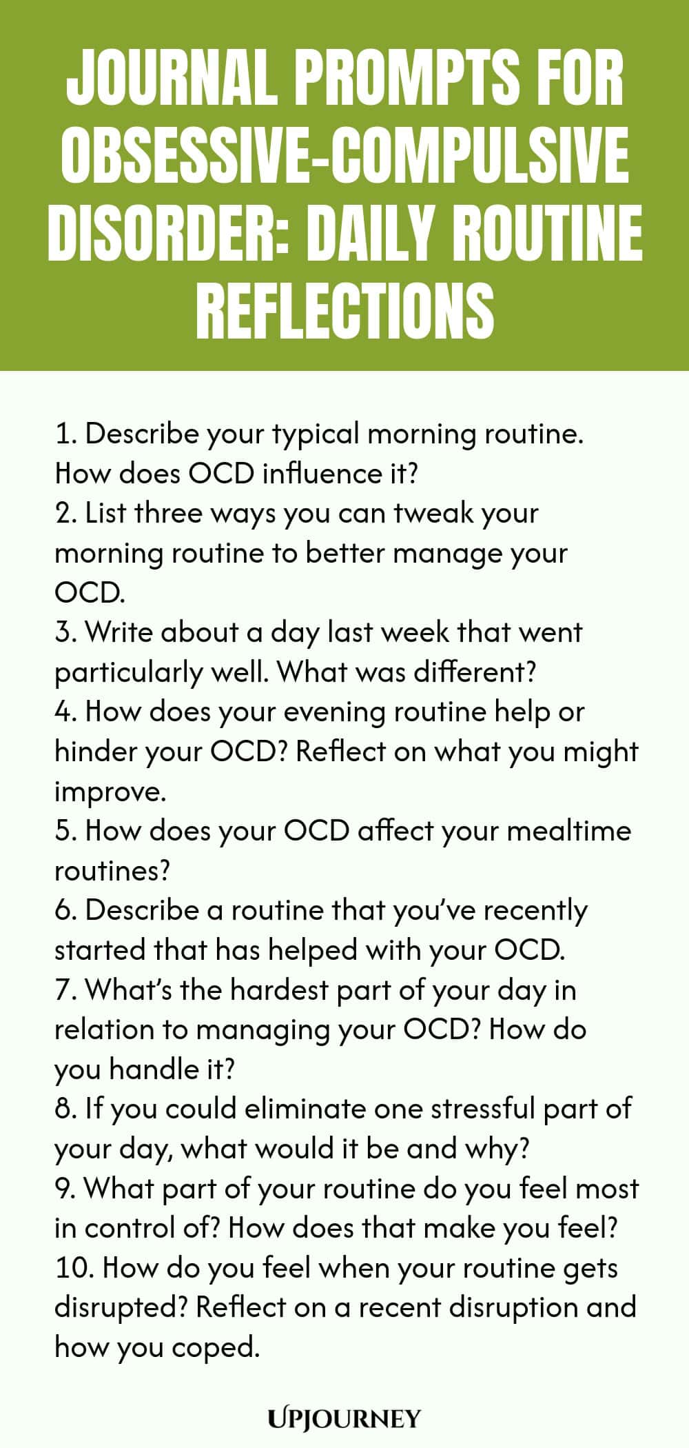 Journal Prompts for Obsessive-Compulsive Disorder: Daily Routine Reflections 1. Describe your typical morning routine. How does OCD influence it? 2. List three ways you can tweak your morning routine to better manage your OCD. 3. Write about a day last week that went particularly well. What was different? 4. How does your evening routine help or hinder your OCD? Reflect on what you might improve. 5. How does your OCD affect your mealtime routines? 6. Describe a routine that you...