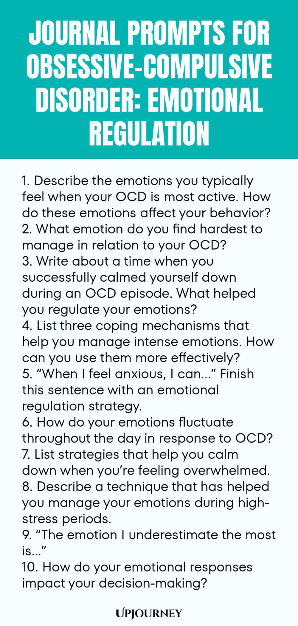 Journal Prompts for Obsessive-Compulsive Disorder: Emotional Regulation 1. Describe the emotions you typically feel when your OCD is most active. How do these emotions affect your behavior? 2. What emotion do you find hardest to manage in relation to your OCD? 3. Write about a time when you successfully calmed yourself down during an OCD episode. What helped you regulate your emotions? 4. List three coping mechanisms that help you manage intense emotions. How can you use them mor...
