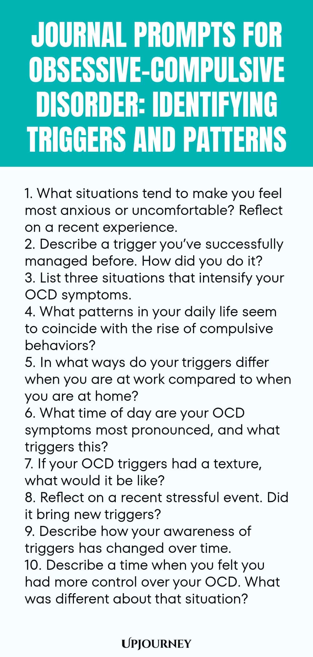 Journal Prompts for Obsessive-Compulsive Disorder: Identifying Triggers and Patterns 1. What situations tend to make you feel most anxious or uncomfortable? Reflect on a recent experience. 2. Describe a trigger you’ve successfully managed before. How did you do it? 3. List three situations that intensify your OCD symptoms. 4. What patterns in your daily life seem to coincide with the rise of compulsive behaviors? 5. In what ways do your triggers differ when you are at work compa...