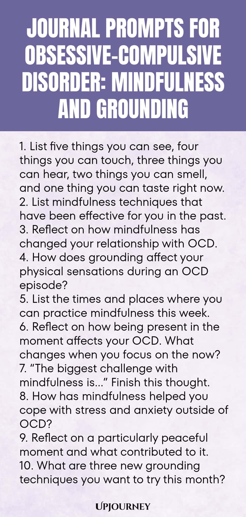 Journal Prompts for Obsessive-Compulsive Disorder: Mindfulness and Grounding 1. List five things you can see, four things you can touch, three things you can hear, two things you can smell, and one thing you can taste right now. 2. List mindfulness techniques that have been effective for you in the past. 3. Reflect on how mindfulness has changed your relationship with OCD. 4. How does grounding affect your physical sensations during an OCD episode? 5. List the times and places w...