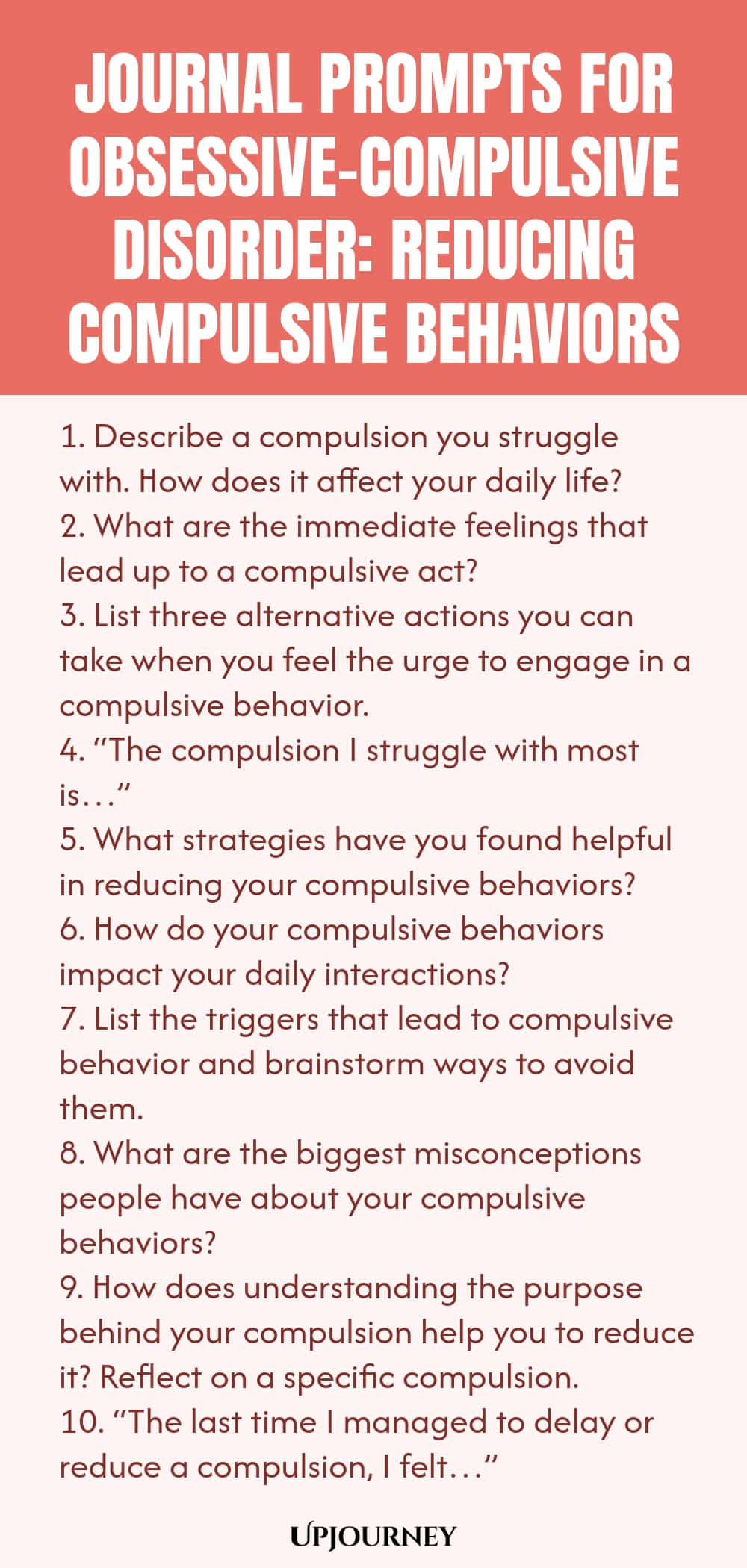 Journal Prompts for Obsessive-Compulsive Disorder: Reducing Compulsive Behaviors 1. Describe a compulsion you struggle with. How does it affect your daily life? 2. What are the immediate feelings that lead up to a compulsive act? 3. List three alternative actions you can take when you feel the urge to engage in a compulsive behavior. 4. “The compulsion I struggle with most is…” 5. What strategies have you found helpful in reducing your compulsive behaviors? 6. How do your compu...