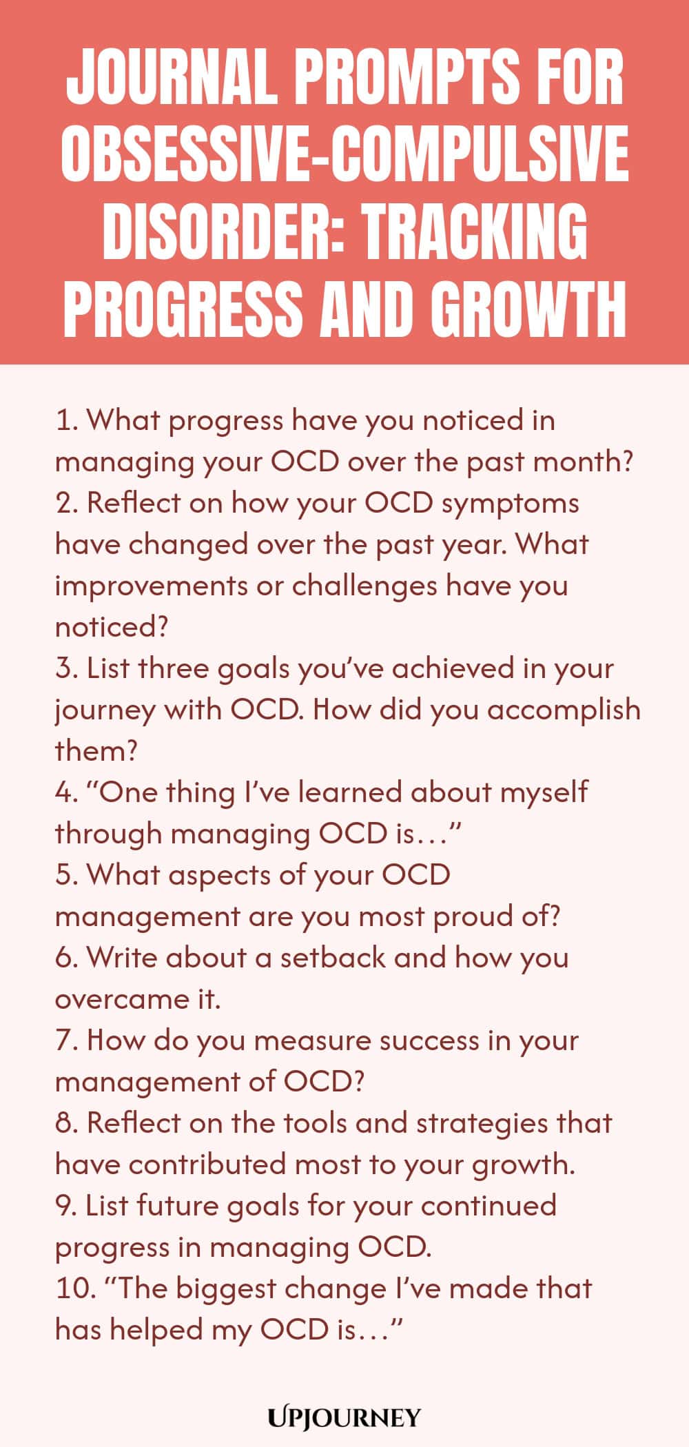Journal Prompts for Obsessive-Compulsive Disorder: Tracking Progress and Growth 1. What progress have you noticed in managing your OCD over the past month? 2. Reflect on how your OCD symptoms have changed over the past year. What improvements or challenges have you noticed? 3. List three goals you’ve achieved in your journey with OCD. How did you accomplish them? 4. “One thing I’ve learned about myself through managing OCD is…” 5. What aspects of your OCD management are you most...