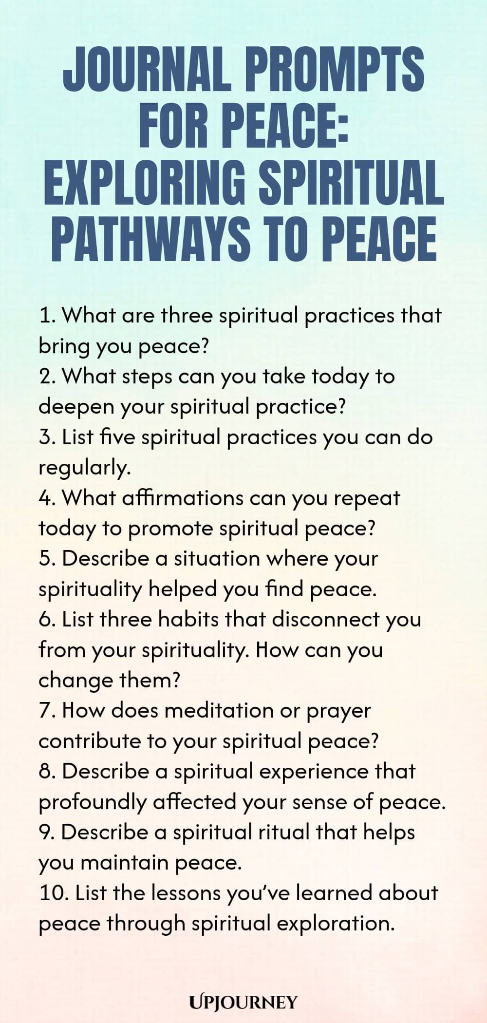 Journal Prompts for Peace: Exploring Spiritual Pathways to Peace 1. What are three spiritual practices that bring you peace? 2. What steps can you take today to deepen your spiritual practice? 3. List five spiritual practices you can do regularly. 4. What affirmations can you repeat today to promote spiritual peace? 5. Describe a situation where your spirituality helped you find peace. 6. List three habits that disconnect you from your spirituality. How can you change them? 7....