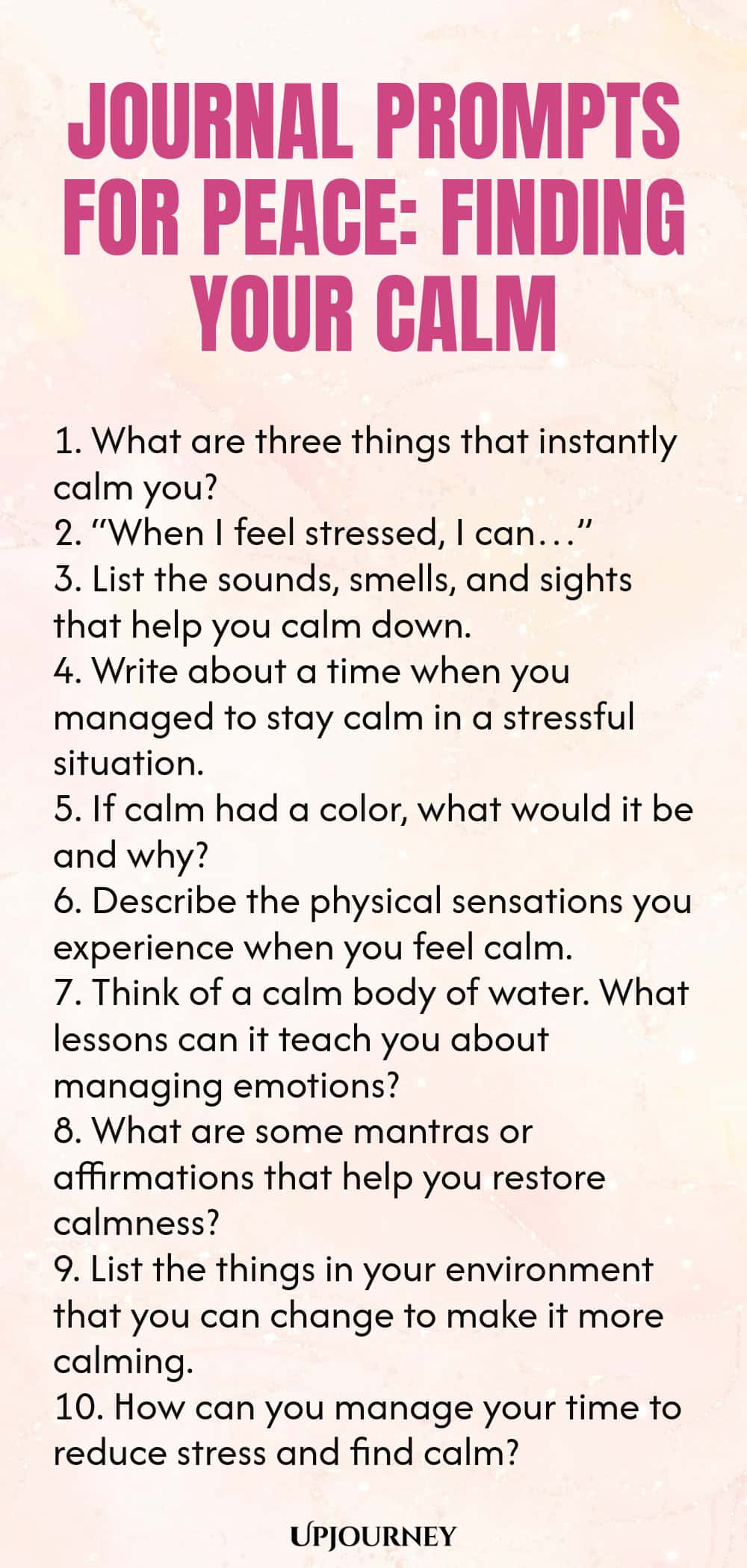 Journal Prompts for Peace: Finding Your Calm 1. What are three things that instantly calm you? 2. “When I feel stressed, I can…” 3. List the sounds, smells, and sights that help you calm down. 4. Write about a time when you managed to stay calm in a stressful situation. 5. If calm had a color, what would it be and why? 6. Describe the physical sensations you experience when you feel calm. 7. Think of a calm body of water. What lessons can it teach you about managing emotions? ...