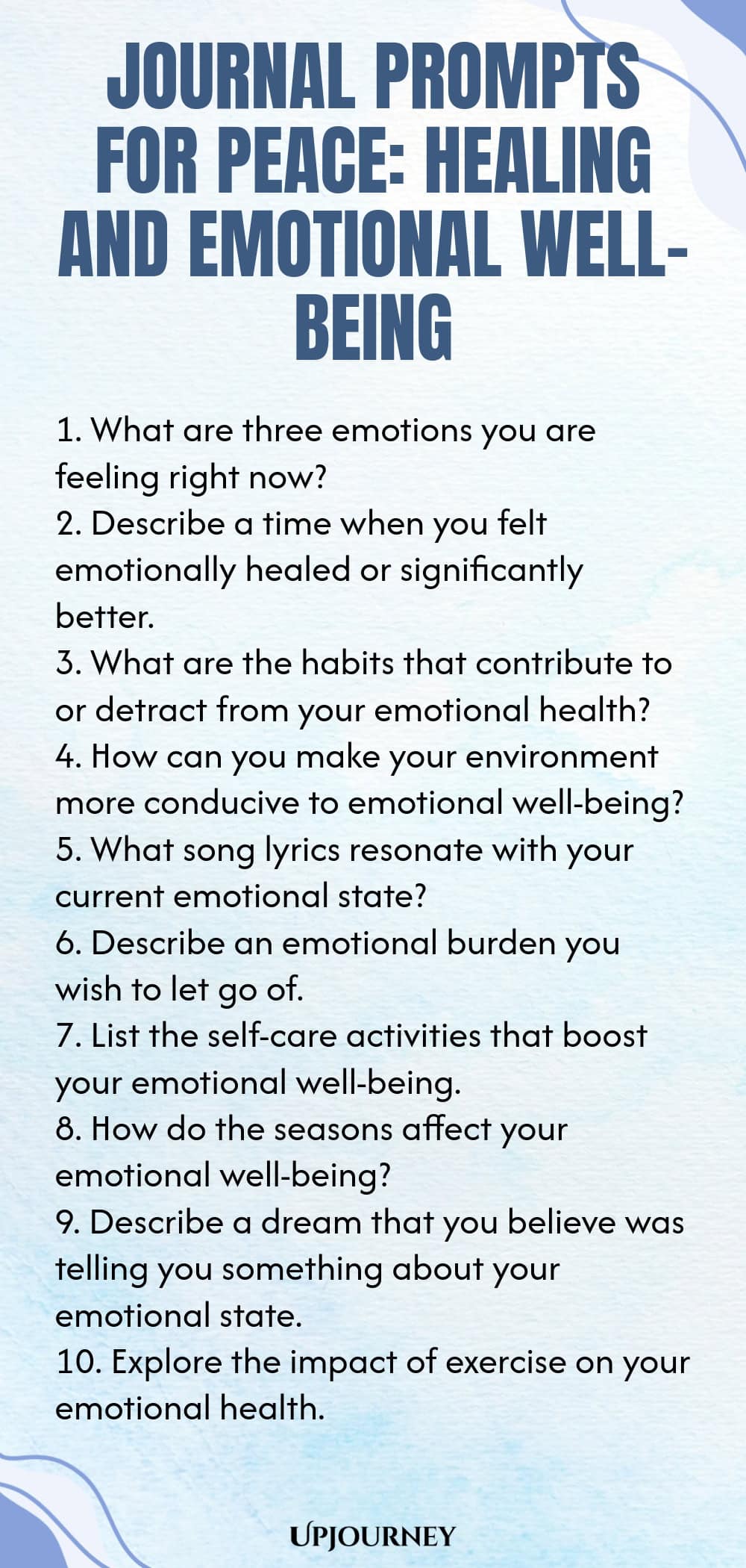 Journal Prompts for Peace: Healing and Emotional Well-being 1. What are three emotions you are feeling right now? 2. Describe a time when you felt emotionally healed or significantly better. 3. What are the habits that contribute to or detract from your emotional health? 4. How can you make your environment more conducive to emotional well-being? 5. What song lyrics resonate with your current emotional state? 6. Describe an emotional burden you wish to let go of. 7. List the s...