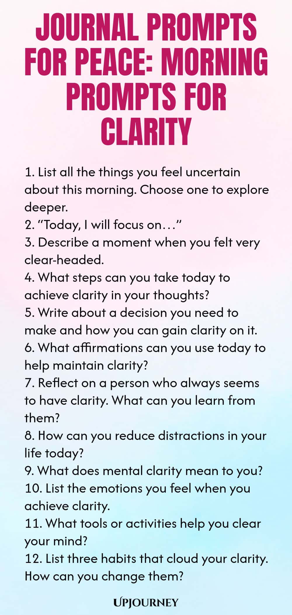 Journal Prompts for Peace: Morning Prompts for Clarity 1. List all the things you feel uncertain about this morning. Choose one to explore deeper. 2. “Today, I will focus on…” 3. Describe a moment when you felt very clear-headed. 4. What steps can you take today to achieve clarity in your thoughts? 5. Write about a decision you need to make and how you can gain clarity on it. 6. What affirmations can you use today to help maintain clarity? 7. Reflect on a person who always see...