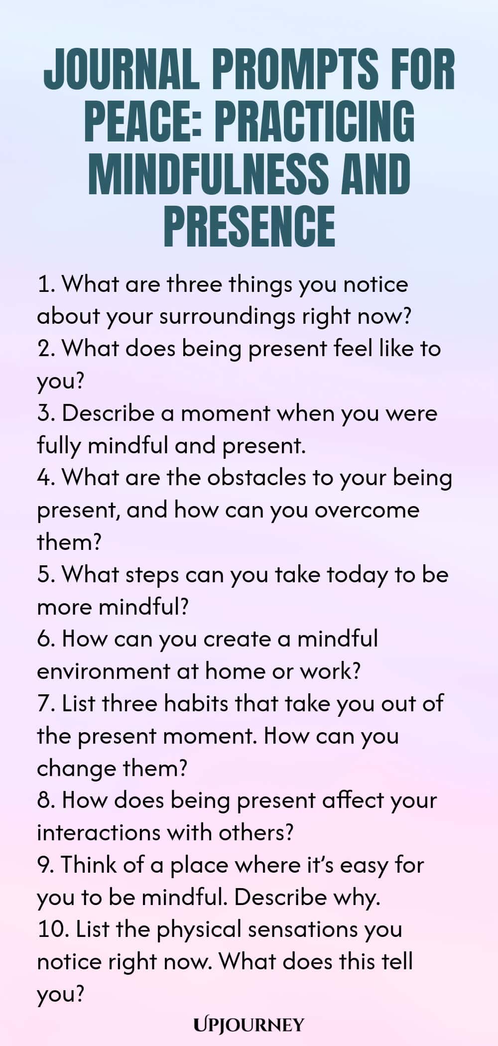 Journal Prompts for Peace: Practicing Mindfulness and Presence 1. What are three things you notice about your surroundings right now? 2. What does being present feel like to you? 3. Describe a moment when you were fully mindful and present. 4. What are the obstacles to your being present, and how can you overcome them? 5. What steps can you take today to be more mindful? 6. How can you create a mindful environment at home or work? 7. List three habits that take you out of the ...