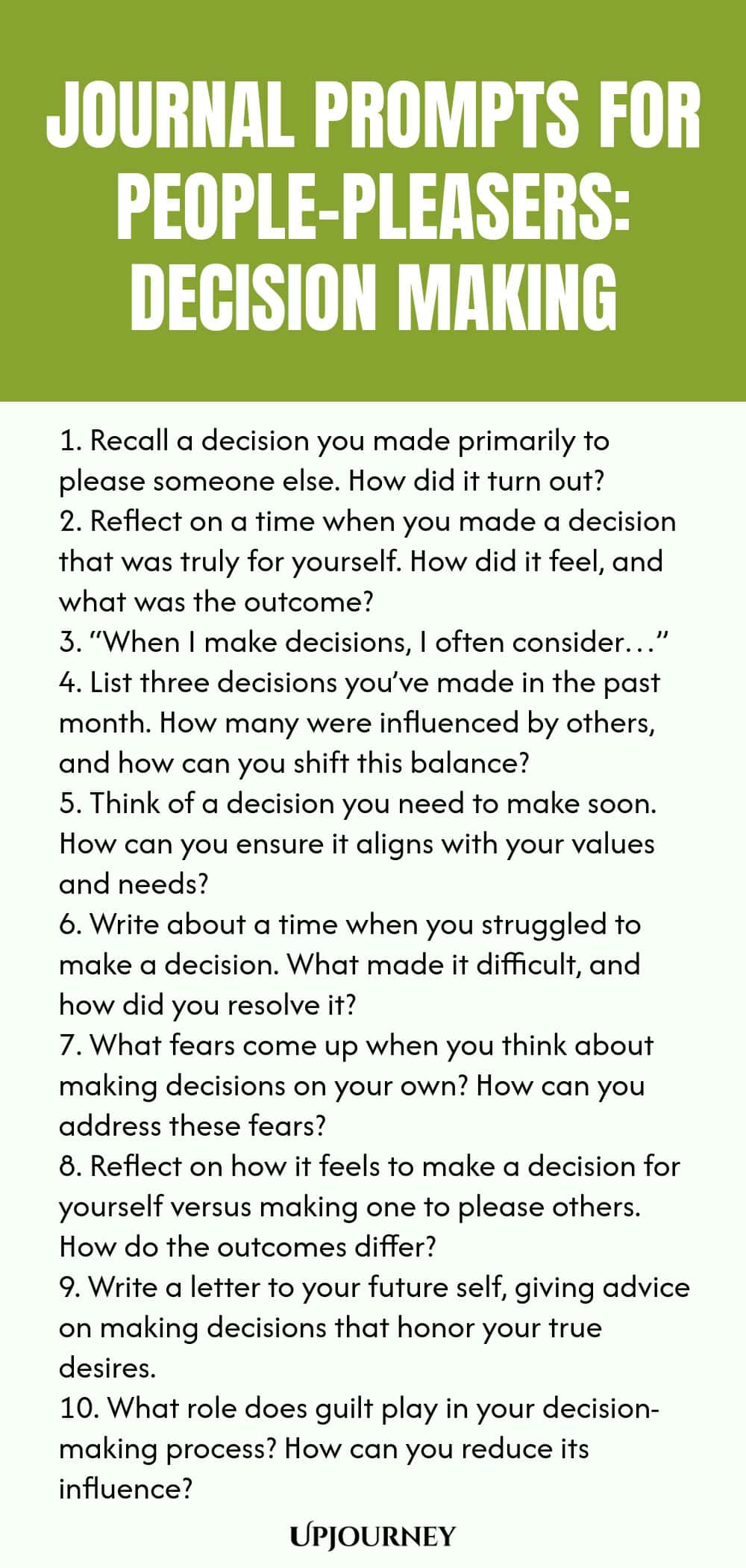 Journal Prompts for People-Pleasers: Decision Making 1. Recall a decision you made primarily to please someone else. How did it turn out? 2. Reflect on a time when you made a decision that was truly for yourself. How did it feel, and what was the outcome? 3. “When I make decisions, I often consider…” 4. List three decisions you’ve made in the past month. How many were influenced by others, and how can you shift this balance? 5. Think of a decision you need to make soon. How can ...