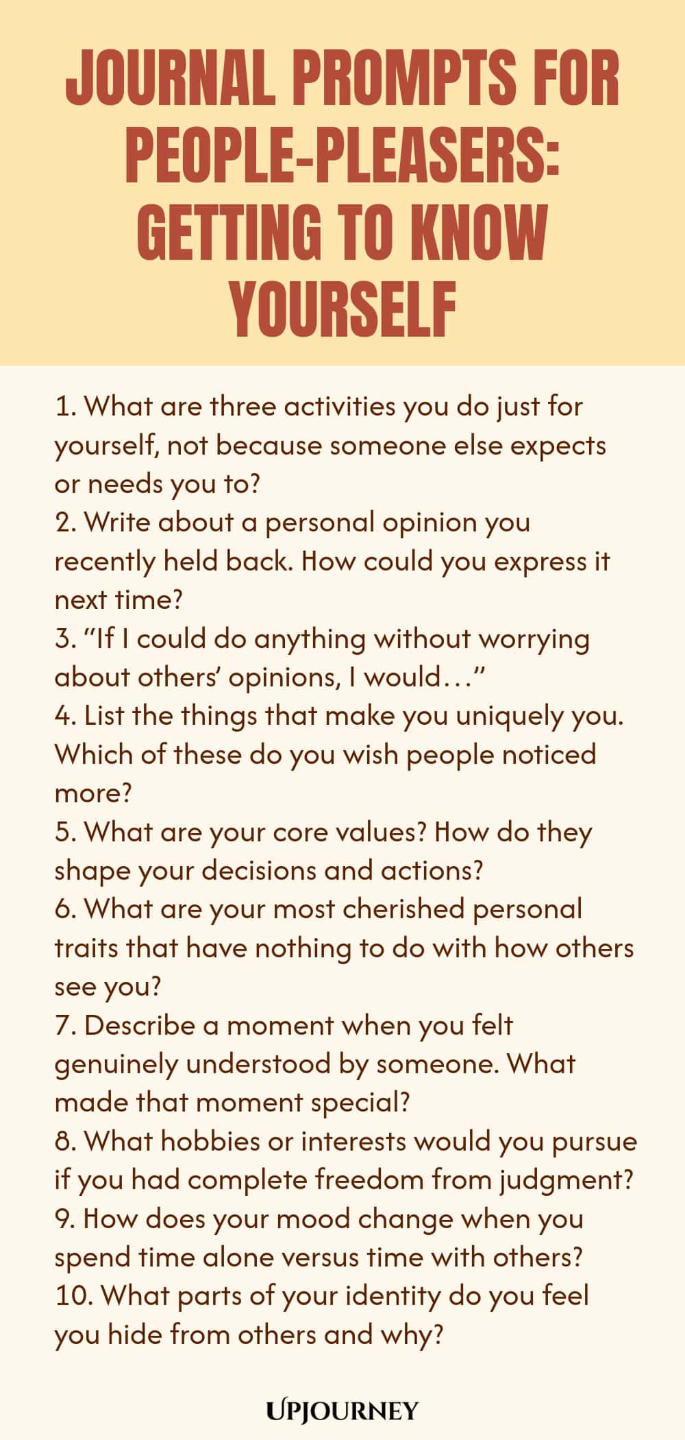 Journal Prompts for People-Pleasers: Getting to Know Yourself 1. What are three activities you do just for yourself, not because someone else expects or needs you to? 2. Write about a personal opinion you recently held back. How could you express it next time? 3. “If I could do anything without worrying about others’ opinions, I would…” 4. List the things that make you uniquely you. Which of these do you wish people noticed more? 5. What are your core values? How do they shape y...