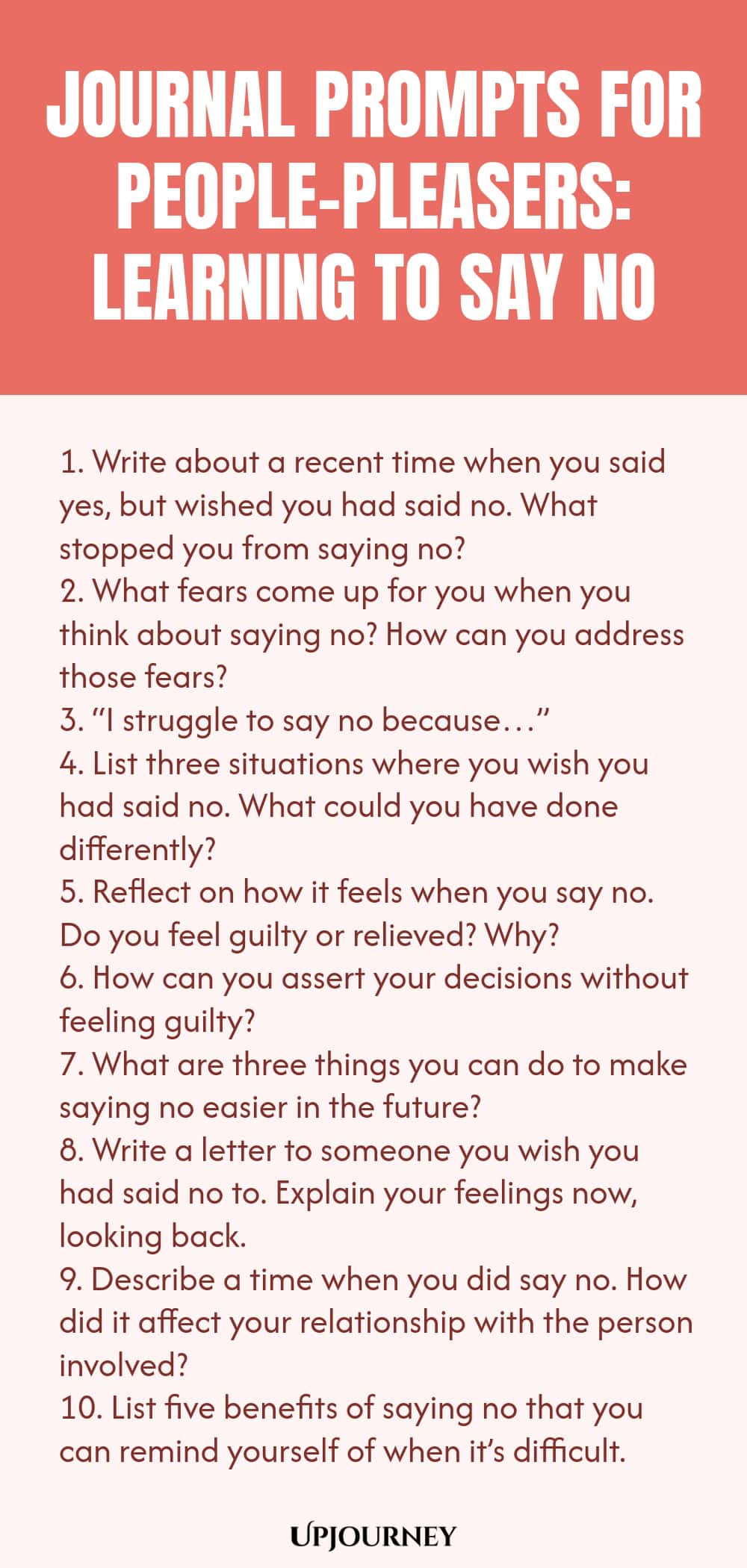 Journal Prompts for People-Pleasers: Learning to Say No 1. Write about a recent time when you said yes, but wished you had said no. What stopped you from saying no? 2. What fears come up for you when you think about saying no? How can you address those fears? 3. “I struggle to say no because…” 4. List three situations where you wish you had said no. What could you have done differently? 5. Reflect on how it feels when you say no. Do you feel guilty or relieved? Why? 6. How can ...