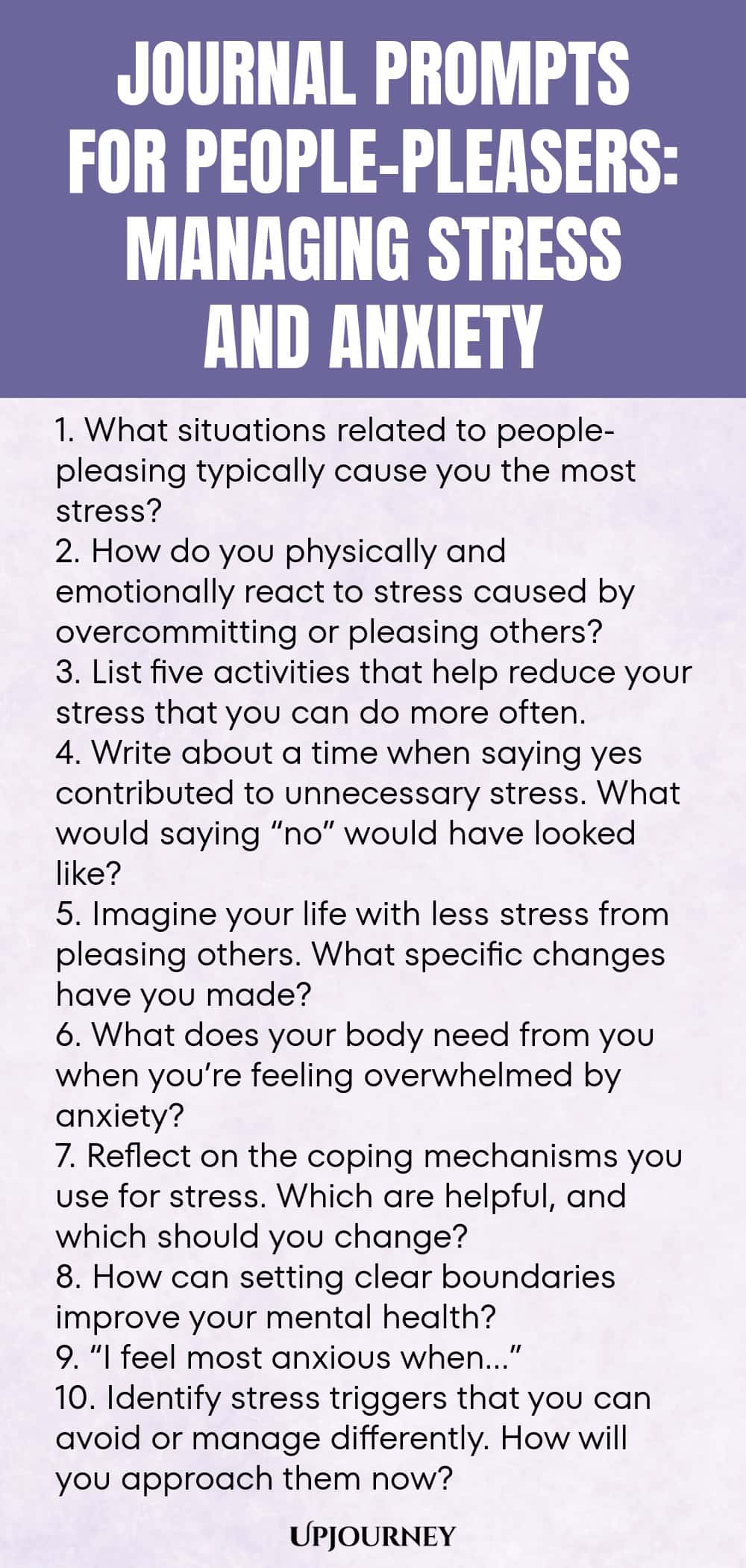 Journal Prompts for People-Pleasers: Managing Stress and Anxiety 1. What situations related to people-pleasing typically cause you the most stress? 2. How do you physically and emotionally react to stress caused by overcommitting or pleasing others? 3. List five activities that help reduce your stress that you can do more often. 4. Write about a time when saying yes contributed to unnecessary stress. What would saying “no” would have looked like? 5. Imagine your life with less s...