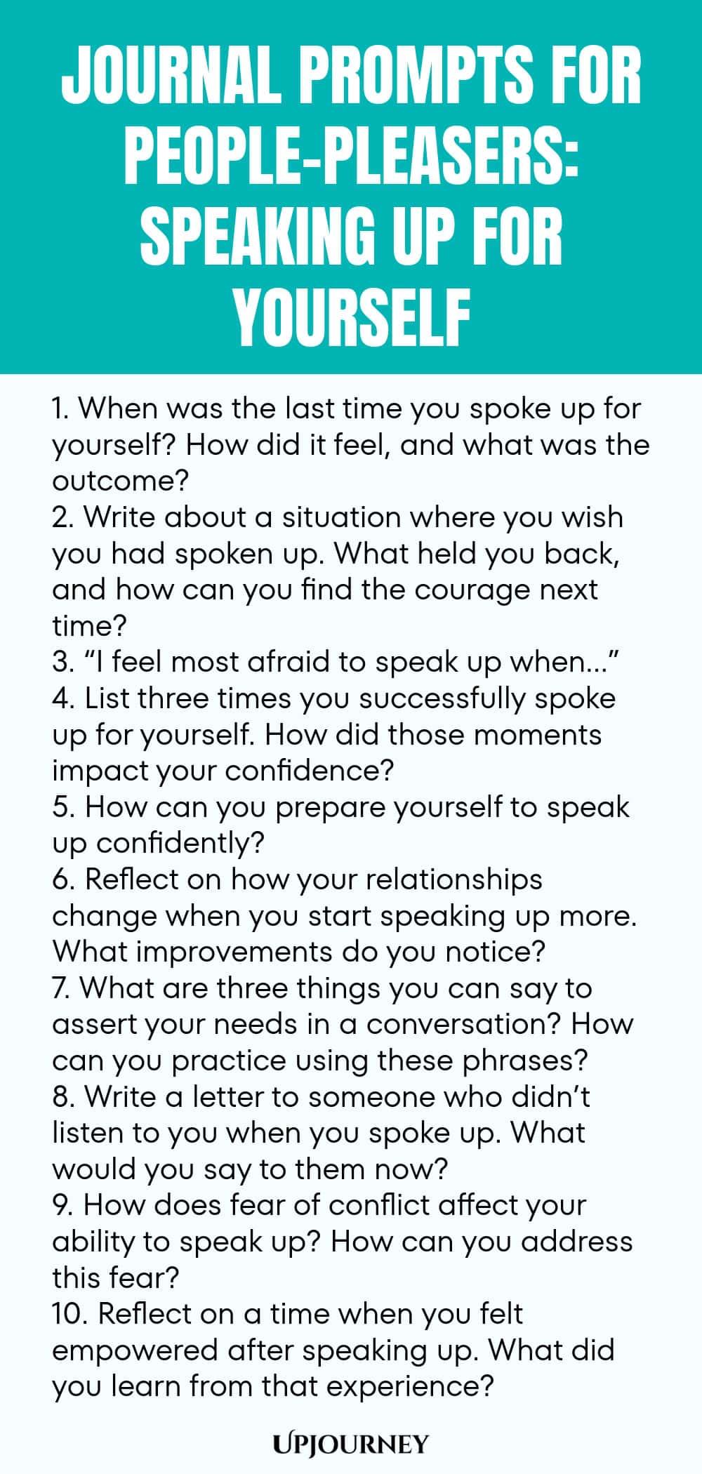 Journal Prompts for People-Pleasers: Speaking Up for Yourself 1. When was the last time you spoke up for yourself? How did it feel, and what was the outcome? 2. Write about a situation where you wish you had spoken up. What held you back, and how can you find the courage next time? 3. “I feel most afraid to speak up when…” 4. List three times you successfully spoke up for yourself. How did those moments impact your confidence? 5. How can you prepare yourself to speak up confiden...