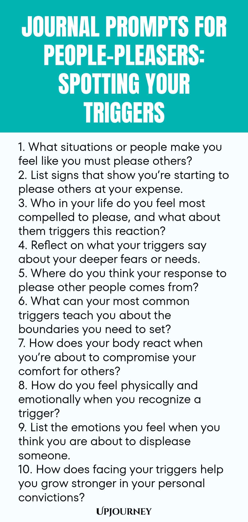 Journal Prompts for People-Pleasers: Spotting Your Triggers 1. What situations or people make you feel like you must please others? 2. List signs that show you’re starting to please others at your expense. 3. Who in your life do you feel most compelled to please, and what about them triggers this reaction? 4. Reflect on what your triggers say about your deeper fears or needs. 5. Where do you think your response to please other people comes from? 6. What can your most common tri...