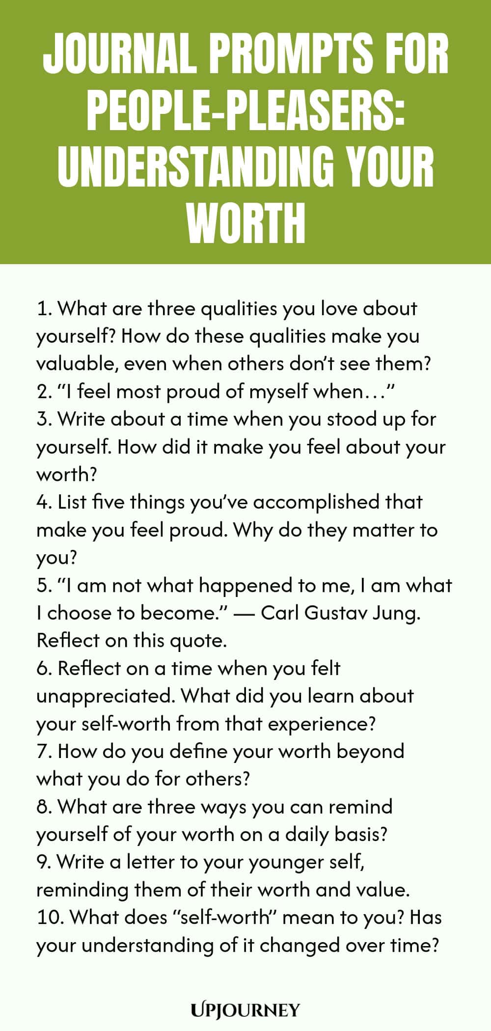 Journal Prompts for People-Pleasers: Understanding Your Worth 1. What are three qualities you love about yourself? How do these qualities make you valuable, even when others don’t see them? 2. “I feel most proud of myself when…” 3. Write about a time when you stood up for yourself. How did it make you feel about your worth? 4. List five things you’ve accomplished that make you feel proud. Why do they matter to you? 5. “I am not what happened to me, I am what I choose to become.”...