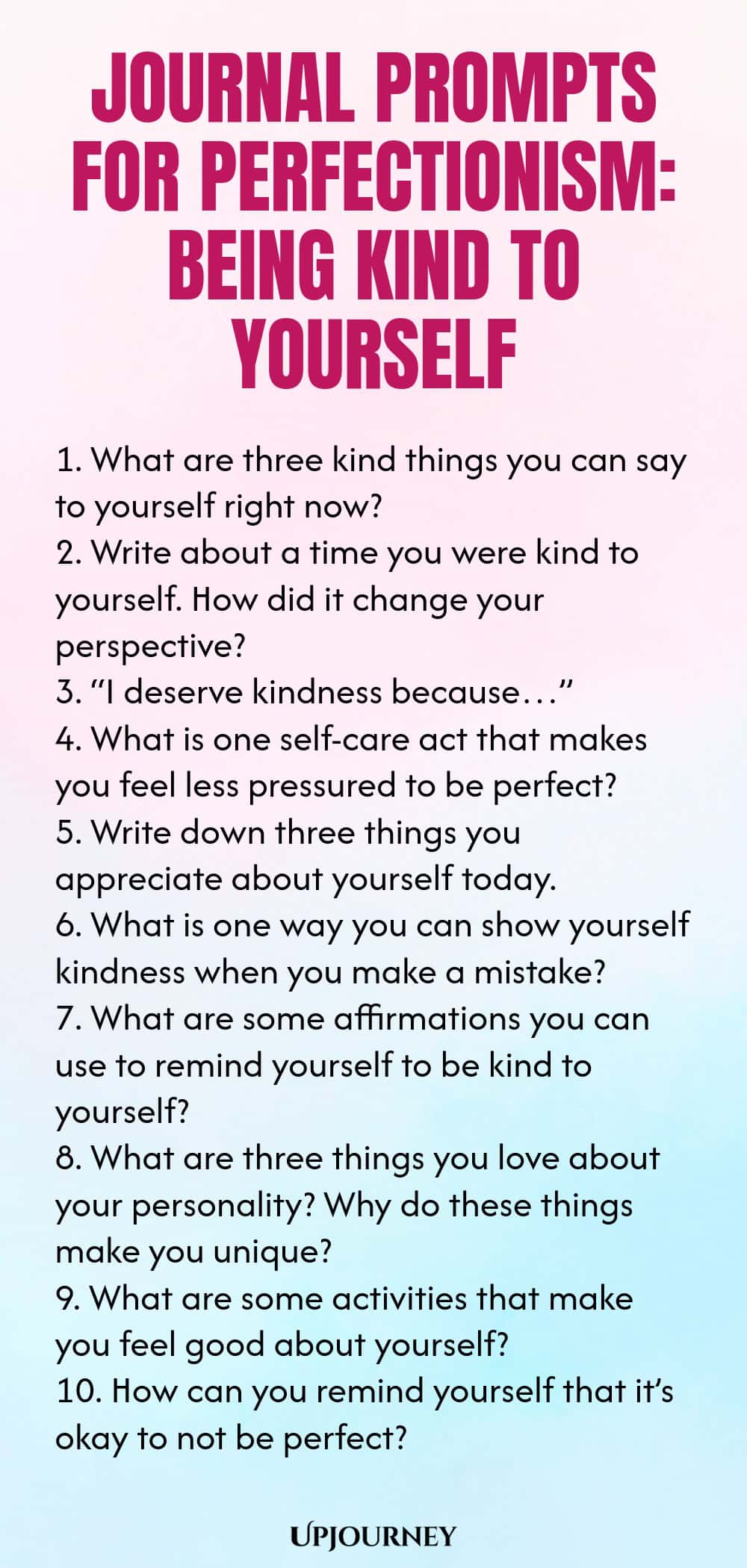 Journal Prompts for Perfectionism: Being Kind to Yourself 1. What are three kind things you can say to yourself right now? 2. Write about a time you were kind to yourself. How did it change your perspective? 3. “I deserve kindness because…” 4. What is one self-care act that makes you feel less pressured to be perfect? 5. Write down three things you appreciate about yourself today. 6. What is one way you can show yourself kindness when you make a mistake? 7. What are some affir...