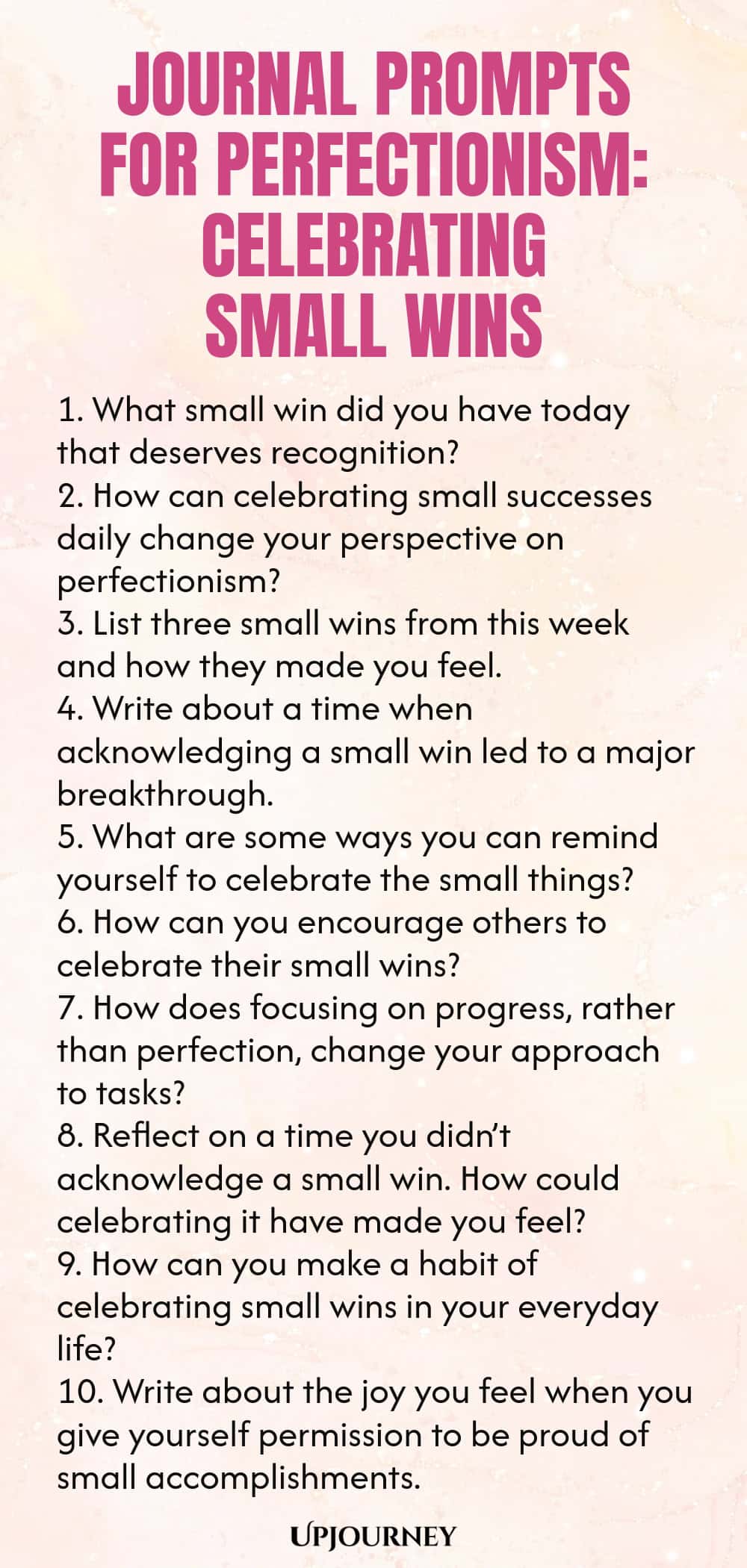 Journal Prompts for Perfectionism: Celebrating Small Wins 1. What small win did you have today that deserves recognition? 2. How can celebrating small successes daily change your perspective on perfectionism? 3. List three small wins from this week and how they made you feel. 4. Write about a time when acknowledging a small win led to a major breakthrough. 5. What are some ways you can remind yourself to celebrate the small things? 6. How can you encourage others to celebrate t...
