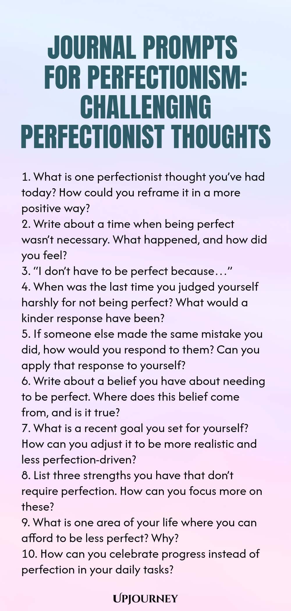 Journal Prompts for Perfectionism: Challenging Perfectionist Thoughts 1. What is one perfectionist thought you’ve had today? How could you reframe it in a more positive way? 2. Write about a time when being perfect wasn’t necessary. What happened, and how did you feel? 3. “I don’t have to be perfect because…” 4. When was the last time you judged yourself harshly for not being perfect? What would a kinder response have been? 5. If someone else made the same mistake you did, how w...