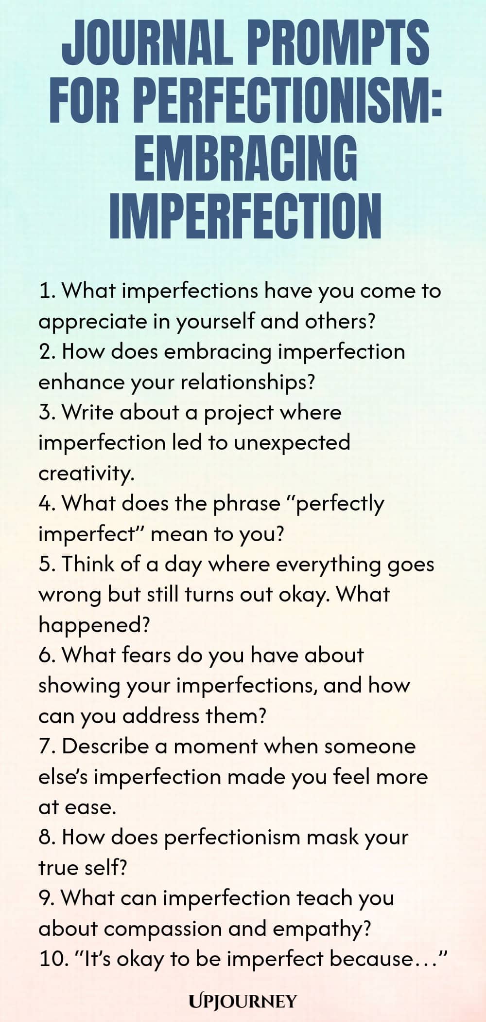 Journal Prompts for Perfectionism: Embracing Imperfection 1. What imperfections have you come to appreciate in yourself and others? 2. How does embracing imperfection enhance your relationships? 3. Write about a project where imperfection led to unexpected creativity. 4. What does the phrase “perfectly imperfect” mean to you? 5. Think of a day where everything goes wrong but still turns out okay. What happened? 6. What fears do you have about showing your imperfections, and how...