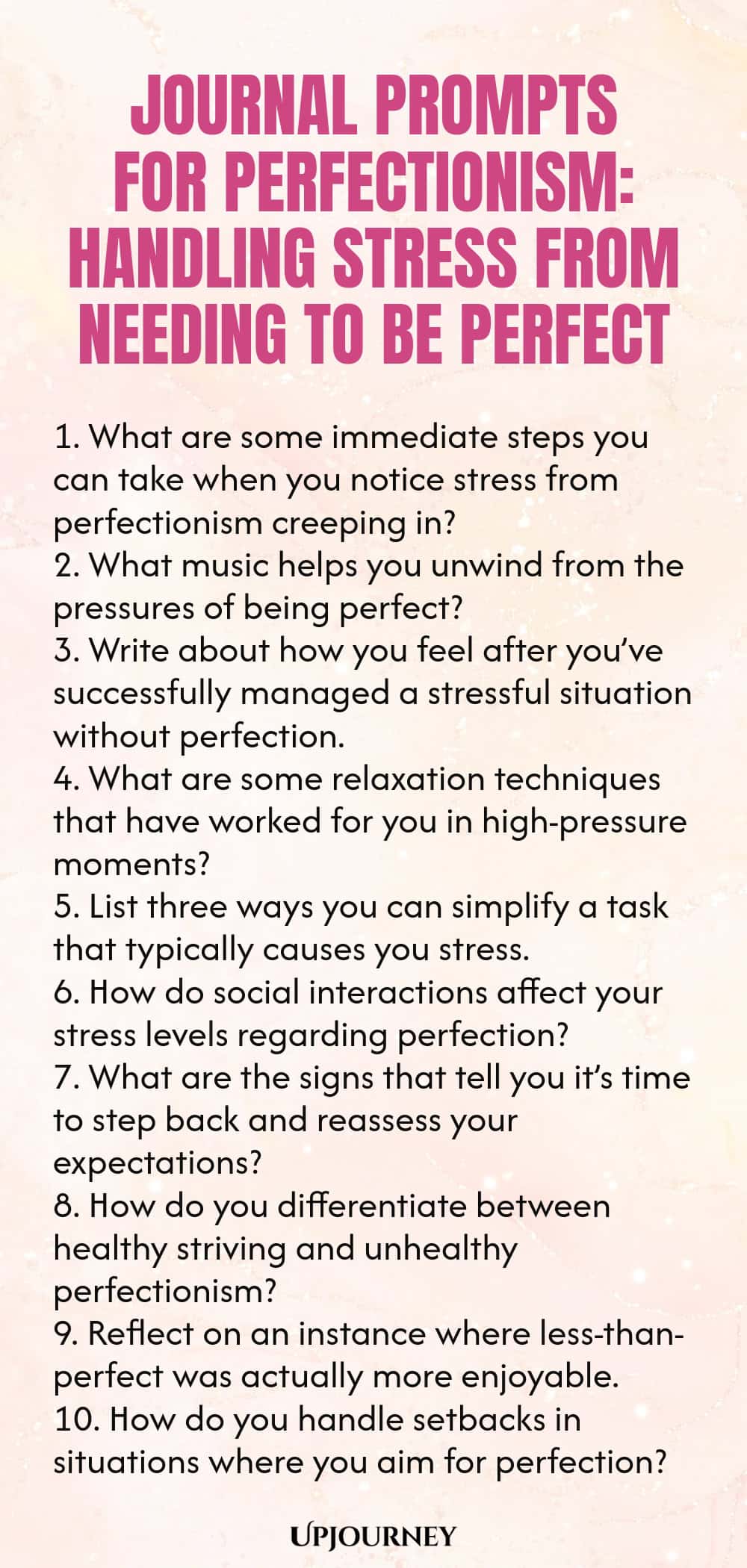 Journal Prompts for Perfectionism: Handling Stress from Needing to Be Perfect 1. What are some immediate steps you can take when you notice stress from perfectionism creeping in? 2. What music helps you unwind from the pressures of being perfect? 3. Write about how you feel after you’ve successfully managed a stressful situation without perfection. 4. What are some relaxation techniques that have worked for you in high-pressure moments? 5. List three ways you can simplify a task...