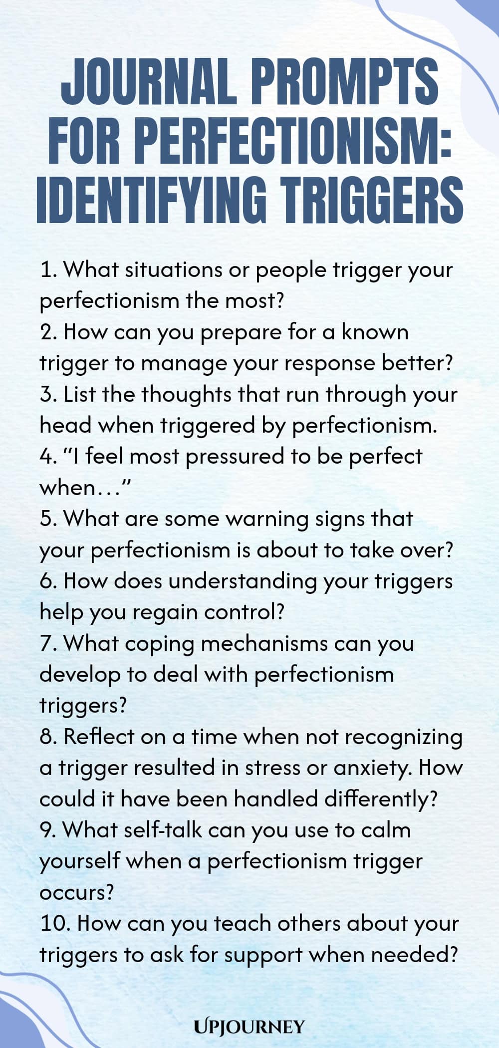 Journal Prompts for Perfectionism: Identifying Triggers 1. What situations or people trigger your perfectionism the most? 2. How can you prepare for a known trigger to manage your response better? 3. List the thoughts that run through your head when triggered by perfectionism. 4. “I feel most pressured to be perfect when…” 5. What are some warning signs that your perfectionism is about to take over? 6. How does understanding your triggers help you regain control? 7. What copin...