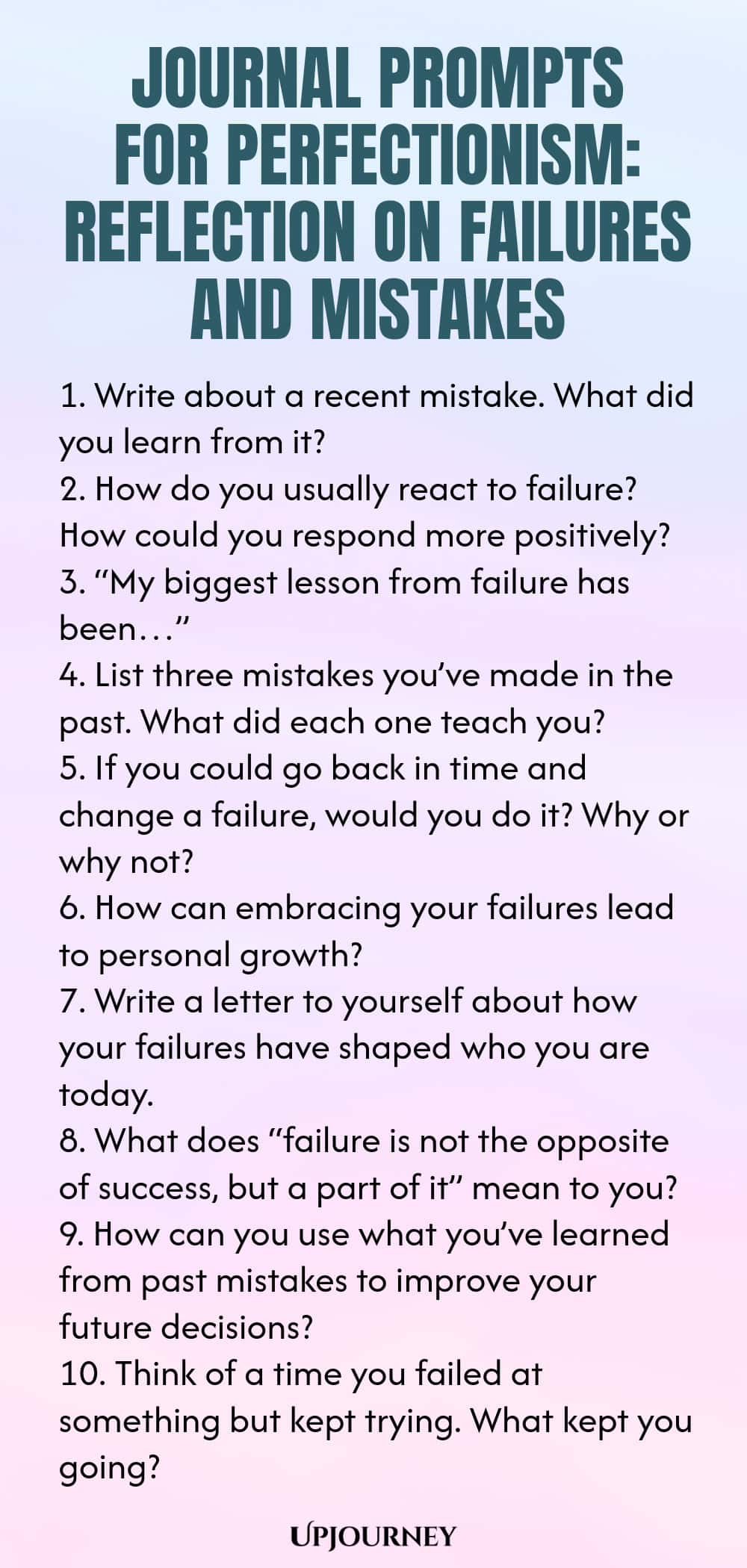 Journal Prompts for Perfectionism: Reflection on Failures and Mistakes 1. Write about a recent mistake. What did you learn from it? 2. How do you usually react to failure? How could you respond more positively? 3. “My biggest lesson from failure has been…” 4. List three mistakes you’ve made in the past. What did each one teach you? 5. If you could go back in time and change a failure, would you do it? Why or why not? 6. How can embracing your failures lead to personal growth? ...