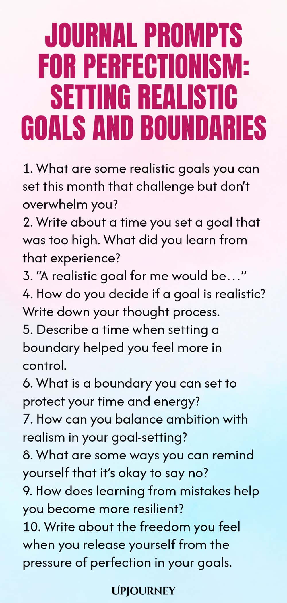 Journal Prompts for Perfectionism: Setting Realistic Goals and Boundaries 1. What are some realistic goals you can set this month that challenge but don’t overwhelm you? 2. Write about a time you set a goal that was too high. What did you learn from that experience? 3. “A realistic goal for me would be…” 4. How do you decide if a goal is realistic? Write down your thought process. 5. Describe a time when setting a boundary helped you feel more in control. 6. What is a boundary ...