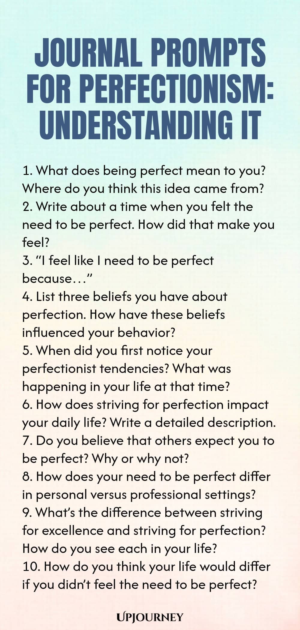 Journal Prompts for Perfectionism: Understanding It 1. What does being perfect mean to you? Where do you think this idea came from? 2. Write about a time when you felt the need to be perfect. How did that make you feel? 3. “I feel like I need to be perfect because…” 4. List three beliefs you have about perfection. How have these beliefs influenced your behavior? 5. When did you first notice your perfectionist tendencies? What was happening in your life at that time? 6. How does...