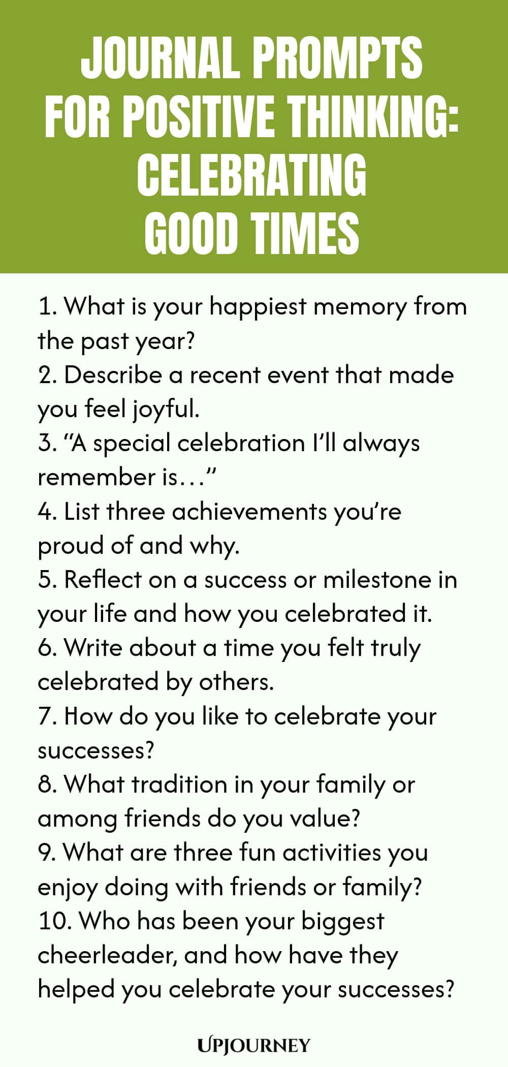 Journal Prompts for Positive Thinking: Celebrating Good Times 1. What is your happiest memory from the past year? 2. Describe a recent event that made you feel joyful. 3. “A special celebration I’ll always remember is…” 4. List three achievements you’re proud of and why. 5. Reflect on a success or milestone in your life and how you celebrated it. 6. Write about a time you felt truly celebrated by others. 7. How do you like to celebrate your successes? 8. What tradition in you...