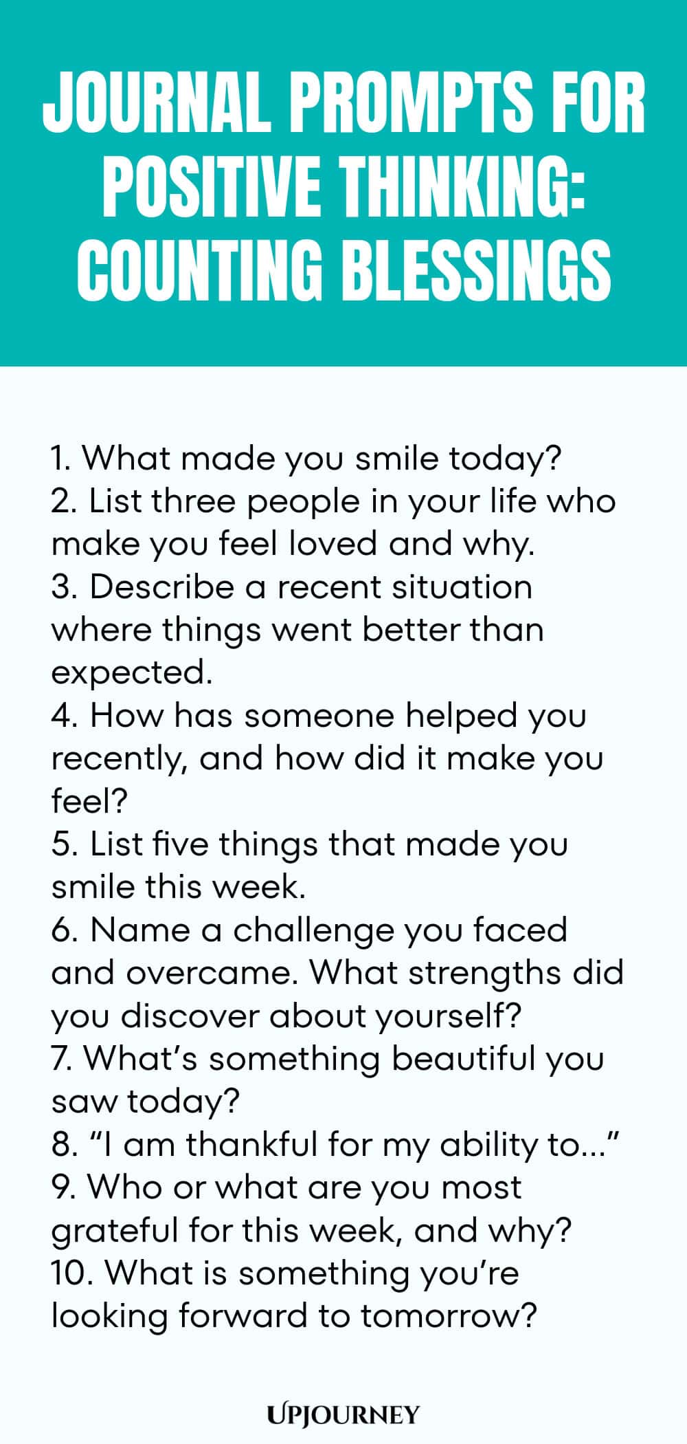 Journal Prompts for Positive Thinking: Counting Blessings 1. What made you smile today? 2. List three people in your life who make you feel loved and why. 3. Describe a recent situation where things went better than expected. 4. How has someone helped you recently, and how did it make you feel? 5. List five things that made you smile this week. 6. Name a challenge you faced and overcame. What strengths did you discover about yourself? 7. What’s something beautiful you saw toda...