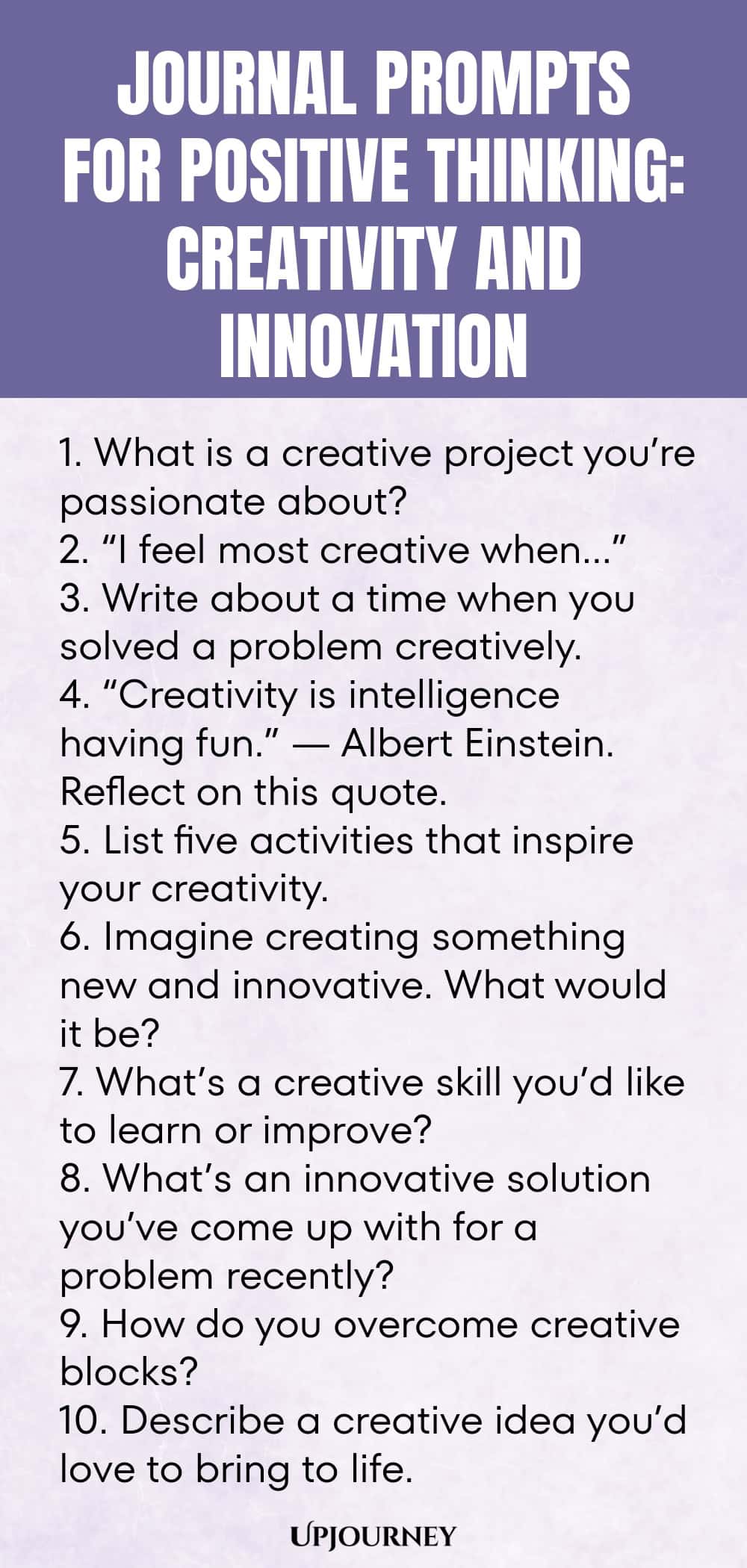 Journal Prompts for Positive Thinking: Creativity and Innovation 1. What is a creative project you’re passionate about? 2. “I feel most creative when…” 3. Write about a time when you solved a problem creatively. 4. “Creativity is intelligence having fun.” — Albert Einstein. Reflect on this quote. 5. List five activities that inspire your creativity. 6. Imagine creating something new and innovative. What would it be? 7. What’s a creative skill you’d like to learn or improve? 8...