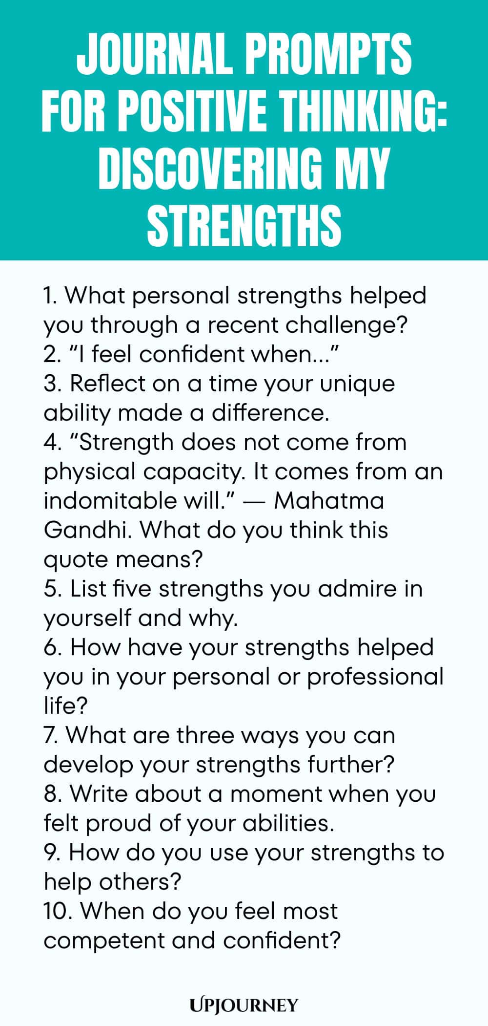 Journal Prompts for Positive Thinking: Discovering My Strengths 1. What personal strengths helped you through a recent challenge? 2. “I feel confident when…” 3. Reflect on a time your unique ability made a difference. 4. “Strength does not come from physical capacity. It comes from an indomitable will.” — Mahatma Gandhi. What do you think this quote means? 5. List five strengths you admire in yourself and why. 6. How have your strengths helped you in your personal or profession...