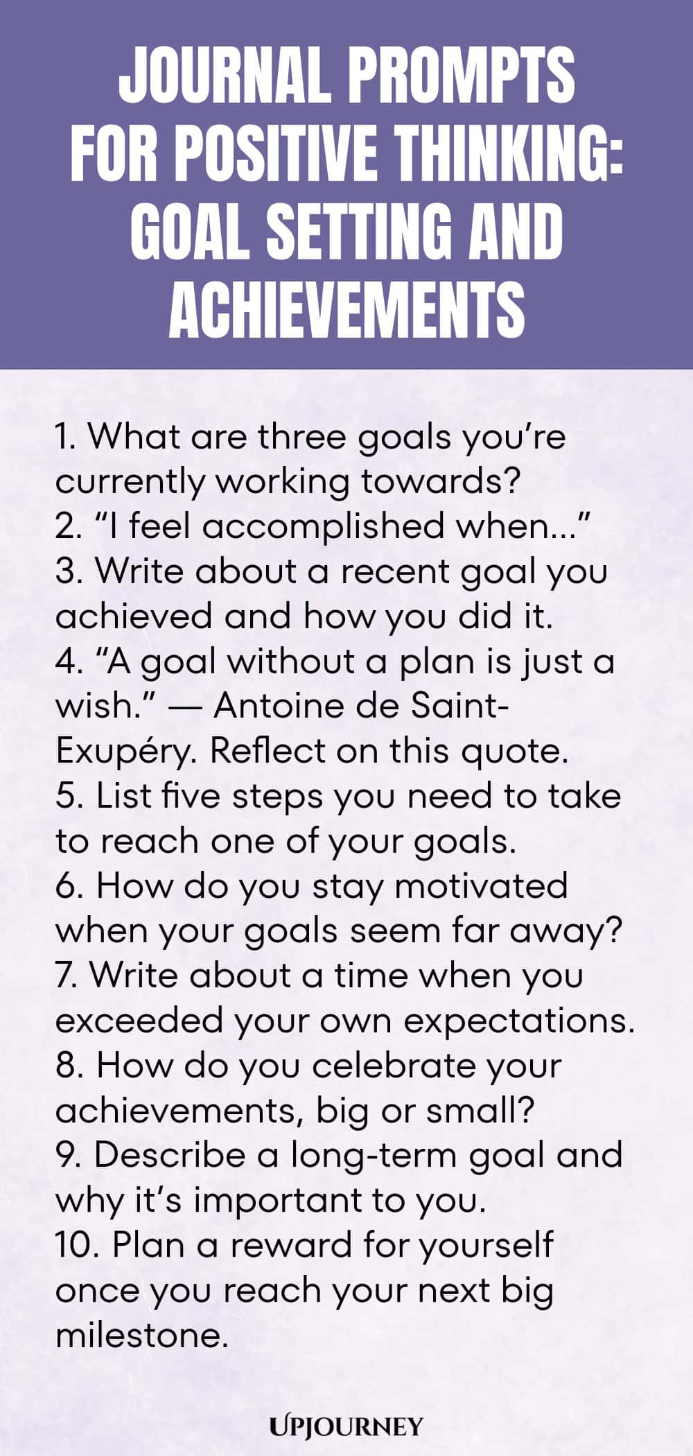 Journal Prompts for Positive Thinking: Goal Setting and Achievements 1. What are three goals you’re currently working towards? 2. “I feel accomplished when…” 3. Write about a recent goal you achieved and how you did it. 4. “A goal without a plan is just a wish.” — Antoine de Saint-Exupéry. Reflect on this quote. 5. List five steps you need to take to reach one of your goals. 6. How do you stay motivated when your goals seem far away? 7. Write about a time when you exceeded you...