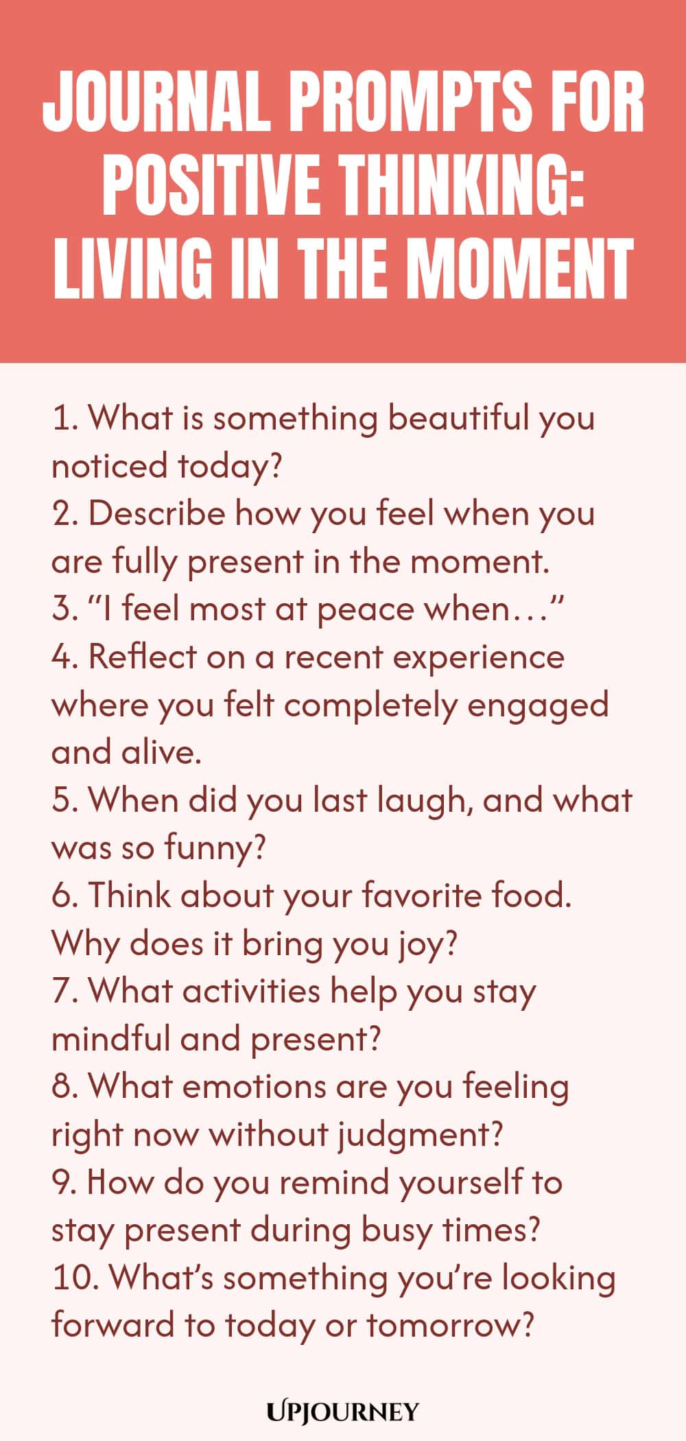 Journal Prompts for Positive Thinking: Living in the Moment 1. What is something beautiful you noticed today? 2. Describe how you feel when you are fully present in the moment. 3. “I feel most at peace when…” 4. Reflect on a recent experience where you felt completely engaged and alive. 5. When did you last laugh, and what was so funny? 6. Think about your favorite food. Why does it bring you joy? 7. What activities help you stay mindful and present? 8. What emotions are you ...