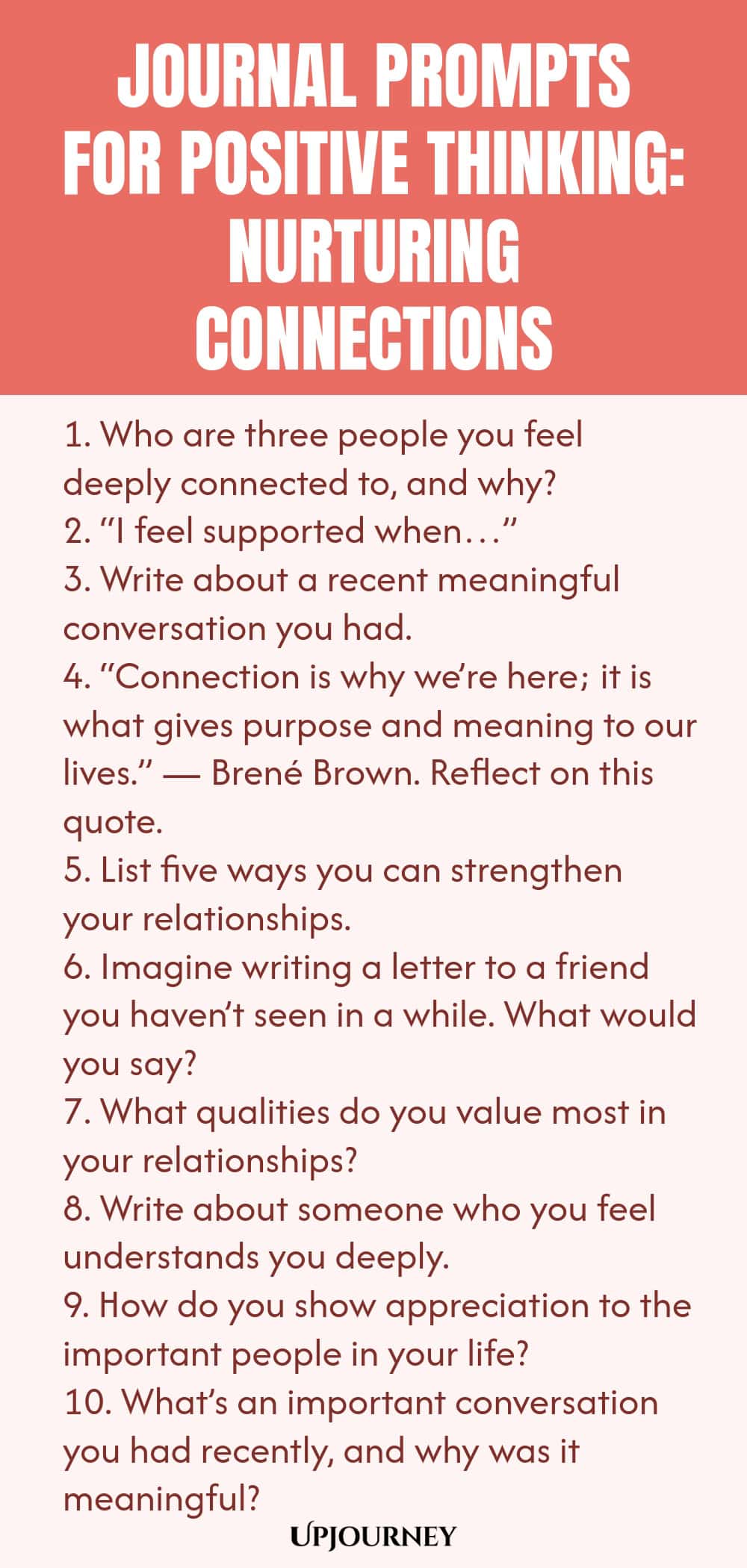 Journal Prompts for Positive Thinking: Nurturing Connections 1. Who are three people you feel deeply connected to, and why? 2. “I feel supported when…” 3. Write about a recent meaningful conversation you had. 4. “Connection is why we’re here; it is what gives purpose and meaning to our lives.” — Brené Brown. Reflect on this quote. 5. List five ways you can strengthen your relationships. 6. Imagine writing a letter to a friend you haven’t seen in a while. What would you say? 7....